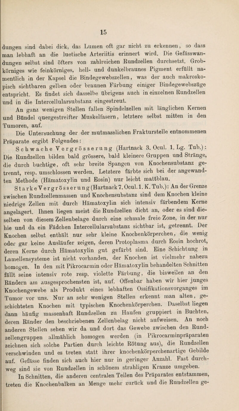 düngen sind dabei dick, das Lumen oft gar nicht zu erkennen, so dass man lebhaft an die luetische Arteriitis erinnert wird. Die Gefässwan- dungen selbst sind öfters von zahlreichen Rundzellen durchsetzt. Grob¬ körniges wie feinkörniges, hell- und dunkelbraunes Pigment erfüllt na¬ mentlich in der Kapsel die Bindegewebszellen, was der auch makrosko¬ pisch sichtbaren gelben oder braunen Färbung einiger Bindegewebszüge entspricht. Es findet sieb dasselbe übrigens auch m einzelnen Rundzellen und in die Intercellularsubstanz eingestreut. An ganz wenigen Stellen fallen Spindelzellen mit länglichen Kernen und Bündel quergestreifter Muskelfasern, letztere selbst mitten in den Tumoren, auf. Die Untersuchung der der mutmasslichen Frakturstelle entnommenen Präparate ergibt Folgendes: Schwache Vergrösserung (Hartnack 3. Ocul. 1. Lg. Tub.): Die Rundzellen bilden bald grössere, bald kleinere Gruppen und Stränge, die durch buchtige, oft sehr breite Spangen von Knochensubstanz ge¬ trennt, resp. umschlossen werden. Letztere färbte sich bei der angewand¬ ten Methode (Hämatoxylin und Eosin) nur leicht mattblau. StarkeVergrösserung (Hartnack 7. Ocul. 1. K. Tub.): An der Grenze zwischen Rundzellenmassen und Knochensubstanz sind dem Knochen kleine niedrige Zellen mit durch Hämatoxylin sich intensiv färbendem Kerne angelagert. Ihnen liegen meist die Rundzellen dicht an, oder es sind die¬ selben von diesem Zellenbelage durch eine schmale freie Zone, in der nui hie und da ein Fädchen Intercellularsubstanz sichtbar ist, getrennt. Der Knochen selbst enthält nur sehr kleine Knochenkörperchen, die wenig oder gar keine Ausläufer zeigen, deren Protoplasma durch Eosin hochrot, deren Kerne durch Hämatoxylin gut gefärbt sind. Eine Schichtung in Lamellensysteme ist nicht vorhanden, der Knochen ist vielmehr nahezu homogen. In den mit Pikrocarmin oder Hämatoxylin behandelten Schnitten fällt seine intensiv rote resp. violette Färbung, die bisweilen an den Rändern am ausgesprochensten ist, auf. Offenbar haben wir hier junges Knochengewebe als Produkt eines lebhaften Ossifikationsvoiganges im Tumor vor uns. Nur an sehr wenigen Stellen erkennt man alten, ge¬ schichteten Knochen mit typischen Knochenkörperchen. Daselbst liegen dann häufig massenhaft Rundzellen zu Haufen gruppiert in Buchten, deren Ränder den beschriebenen Zellenbelag nicht aufweisen. An noch anderen Stellen sehen wir da und dort das Gewebe zwischen den Rund¬ zellengruppen allmählich homogen werden (in Pikrocarminpräpaiaten zeichnen sich solche Partien durch leichte Rötung aus), die Rundzellen verschwinden und es treten statt ihrer knochenkörperchenartige Gebilde auf. Gefässe finden sich auch hier nur in geringer Anzahl. Fast durch¬ weg sind sie von Rundzellen in schönem strahligen Kranze umgeben. In Schnitten, die anderen centralen Teilen des Präparates entstammen, treten die Knochenbalken an Menge mehr zurück und die Rundzellen ge-