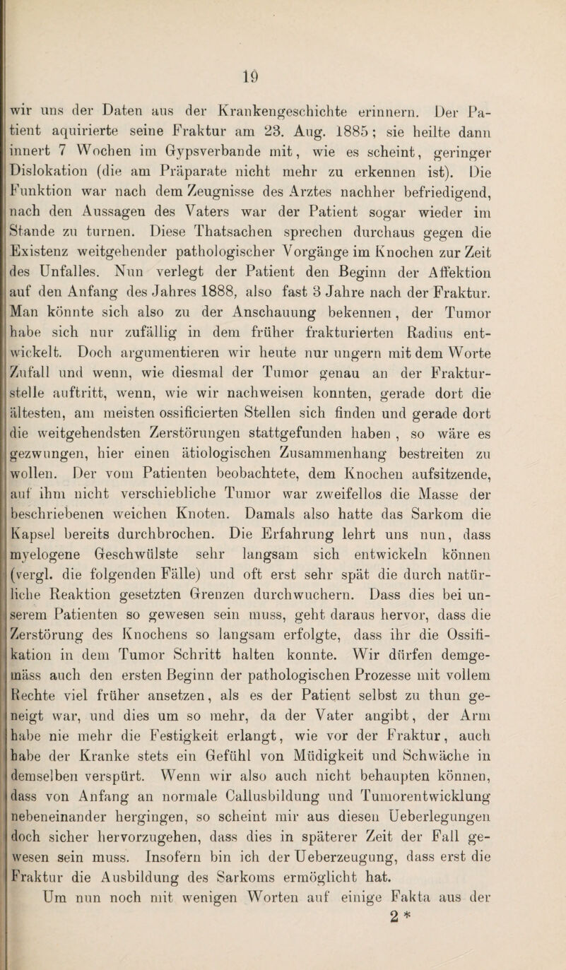 wir uns der Daten aus der Krankengeschichte erinnern. Der Pa¬ tient aquirierte seine Fraktur am 23. Aug. 1885; sie heilte dann innert 7 Wochen im Gypsverbande mit, wie es scheint, geringer Dislokation (die am Präparate nicht mehr zu erkennen ist). Die Funktion war nach dem Zeugnisse des Arztes nachher befriedigend, nach den Aussagen des Vaters war der Patient sogar wieder im Stande zu turnen. Diese Thatsachen sprechen durchaus gegen die Existenz weitgehender pathologischer Vorgänge im Knochen zurZeit des Unfalles. Nun verlegt der Patient den Beginn der Affektion auf den Anfang des Jahres 1888, also fast 3 Jahre nach der Fraktur. Man könnte sich also zu der Anschauung bekennen, der Tumor habe sich nur zufällig in dem früher frakturierten Radius ent¬ wickelt. Doch argumentieren wir heute nur ungern mit dem Worte Zufall und wenn, wie diesmal der Tumor genau an der Fraktur¬ stelle auftritt, wenn, wie wir nach weisen konnten, gerade dort die ältesten, am meisten ossificierten Stellen sich finden und gerade dort die weitgehendsten Zerstörungen stattgefunden haben , so wäre es gezwungen, hier einen ätiologischen Zusammenhang bestreiten zu wollen. Der vom Patienten beobachtete, dem Knochen aufsitzende, auf ihm nicht verschiebliche Tumor war zweifellos die Masse der beschriebenen weichen Knoten. Damals also hatte das Sarkom die Kapsel bereits durchbrochen. Die Erfahrung lehrt uns nun, dass myelogene Geschwülste sehr langsam sich entwickeln können (vergl. die folgenden Fälle) und oft erst sehr spät die durch natür¬ liche Reaktion gesetzten Grenzen durchwuchern. Dass dies bei un¬ serem Patienten so gewesen sein muss, geht daraus hervor, dass die 1 Zerstörung des Knochens so langsam erfolgte, dass ihr die Ossifi¬ kation in dem Tumor Schritt halten konnte. Wir dürfen demge¬ mäss auch den ersten Beginn der pathologischen Prozesse mit vollem Hechte viel früher ansetzen, als es der Patient selbst zu thun ge¬ neigt war, und dies um so mehr, da der Vater angibt, der Arm habe nie mehr die Festigkeit erlangt, wie vor der Fraktur, auch habe der Kranke stets ein Gefühl von Müdigkeit und Schwäche in ! demselben verspürt. Wenn wir also auch nicht behaupten können, dass von Anfang an normale Callusbildung und Tumorentwicklung nebeneinander hergingen, so scheint mir aus diesen Ueberlegungen doch sicher hervorzugehen, dass dies in späterer Zeit der Fall ge¬ wesen sein muss. Insofern bin ich der Ueberzeugung, dass erst die Fraktur die Ausbildung des Sarkoms ermöglicht hat. Um nun noch mit wenigen Worten auf einige Fakta aus der 2 *