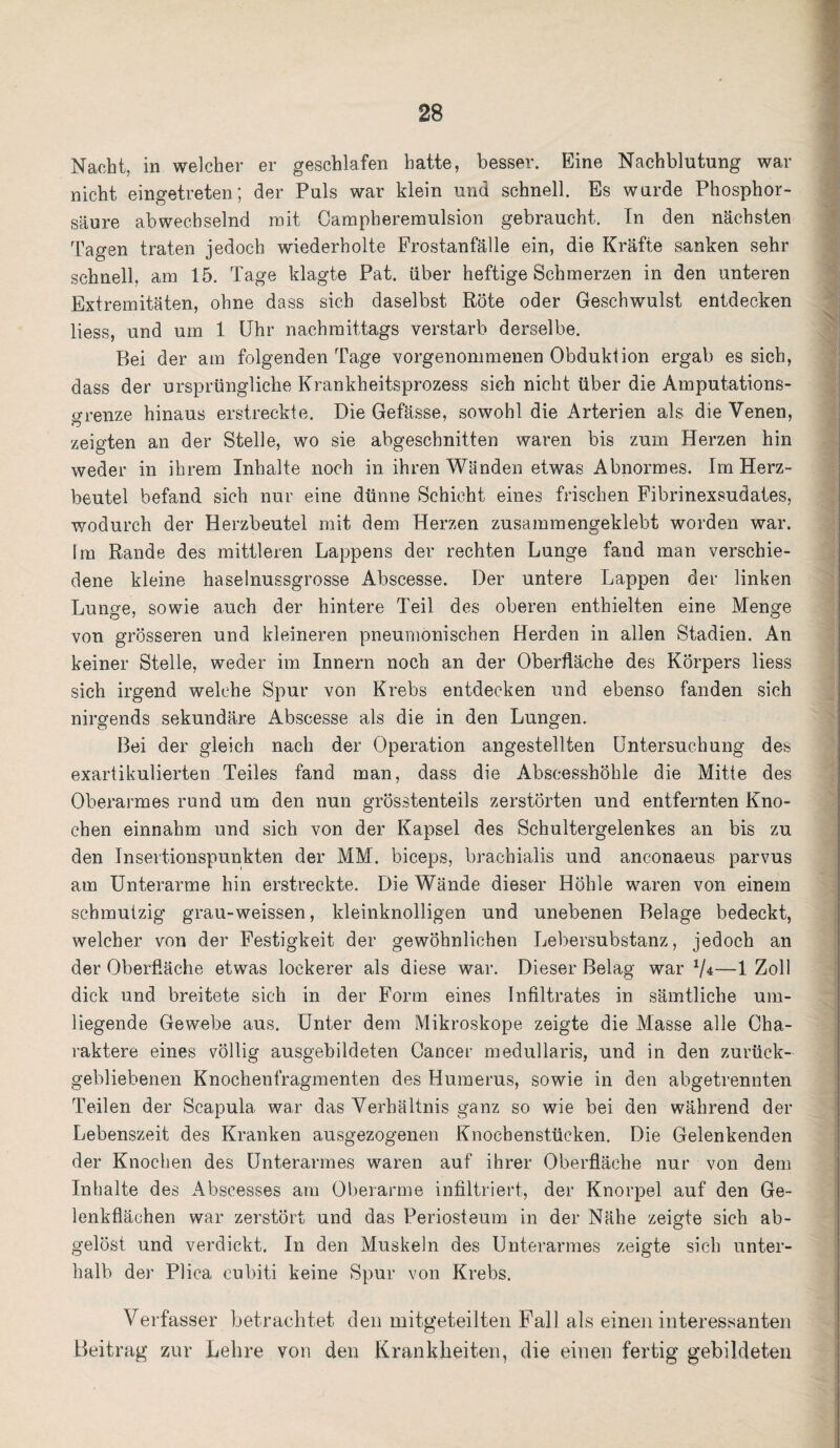 Nacht, in welcher er geschlafen hatte, besser. Eine Nachblutung war nicht eingetreten; der Puls war klein und schnell. Es wurde Phosphor¬ säure abwechselnd mit Campheremulsion gebraucht. In den nächsten Tagen traten jedoch wiederholte Frostanfälle ein, die Kräfte sanken sehr schnell, am 15. Tage klagte Pat. über heftige Schmerzen in den unteren Extremitäten, ohne dass sich daselbst Röte oder Geschwulst entdecken liess, und um 1 Uhr nachmittags verstarb derselbe. Bei der am folgenden Tage vorgenommenen Obduktion ergab es sich, dass der ursprüngliche Krankheitsprozess sich nicht über die Amputations- orenze hinaus erstreckte. Die Gefässe, sowohl die Arterien als die Venen, zeigten an der Stelle, wo sie abgeschnitten waren bis zum Herzen hin weder in ihrem Inhalte noch in ihren Wänden etwas Abnormes. Im Herz¬ beutel befand sich nur eine dünne Schicht eines frischen Fibrinexsudates, wodurch der Herzbeutel mit dem Herzen zusammengeklebt worden war. Im Rande des mittleren Lappens der rechten Lunge fand man verschie¬ dene kleine haselnussgrosse Abscesse. Der untere Lappen der linken Lunge, sowie auch der hintere Teil des oberen enthielten eine Menge von grösseren und kleineren pneumonischen Herden in allen Stadien. An keiner Stelle, weder im Innern noch an der Oberfläche des Körpers liess sich irgend welche Spur von Krebs entdecken und ebenso fanden sich nirgends sekundäre Abscesse als die in den Lungen. Bei der gleich nach der Operation angestellten Untersuchung des exartikulierten Teiles fand man, dass die Abscesshöhle die Mitte des Oberarmes rund um den nun grösstenteils zerstörten und entfernten Kno¬ chen einnahm und sich von der Kapsel des Schultergelenkes an bis zu den Insertionspunkten der MM. biceps, brachialis und anconaeus parvus am Unterarme hin erstreckte. Die Wände dieser Höhle waren von einem schmutzig grau-weissen, kleinknolligen und unebenen Belage bedeckt, welcher von der Festigkeit der gewöhnlichen Lebersubstanz, jedoch an der Oberfläche etwas lockerer als diese war. Dieser Belag war 7*—1 Zoll dick und breitete sich in der Form eines Infiltrates in sämtliche um¬ liegende Gewebe aus. Unter dem Mikroskope zeigte die Masse alle Cha¬ raktere eines völlig ausgebildeten Cancer medullaris, und in den zurück¬ gebliebenen Knochenfragmenten des Humerus, sowie in den abgetrennten Teilen der Scapula war das Verhältnis ganz so wie bei den während der Lebenszeit des Kranken ausgezogenen Knochenstücken. Die Gelenkenden der Knochen des Unterarmes waren auf ihrer Oberfläche nur von dem Inhalte des Abscesses am Oberarme infiltriert, der Knorpel auf den Ge¬ lenkflächen war zerstört und das Periosteum in der Nähe zeigte sich ab¬ gelöst und verdickt. In den Muskeln des Unterarmes zeigte sich unter¬ halb der Plica cubiti keine Spur von Krebs. Verfasser betrachtet den mitgeteilten Fall als einen interessanten Beitrag zur Lehre von den Krankheiten, die einen fertig gebildeten