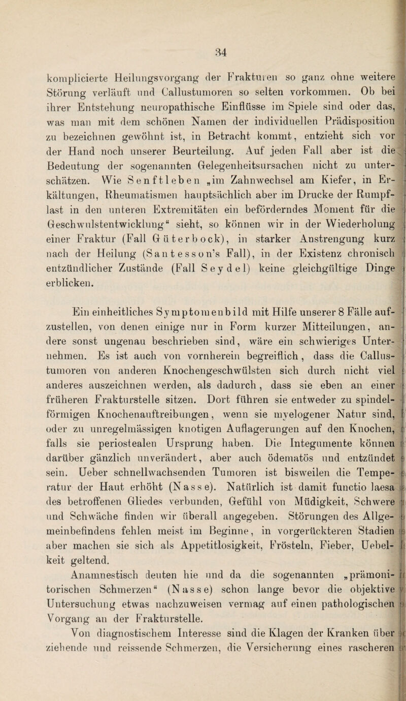 komplicierte Heilungsvorgang der Frakturen so ganz ohne weitere Störung verläuft und Gallus tum oren so selten Vorkommen. Ob bei ihrer Entstehung neuropathische Einflüsse im Spiele sind oder das, j was man mit dem schönen Namen der individuellen Prädisposition i zu bezeichnen gewöhnt ist, in Betracht kommt, entzieht sich vor der Hand noch unserer Beurteilung. Auf jeden Fall aber ist die j Bedeutung der sogenannten Gelegenheitsursachen nicht zu unter¬ schätzen. Wie Senftleben „im Zahnwechsel am Kiefer, in Er¬ kältungen, Rheumatismen hauptsächlich aber im Drucke der Rumpf- I last in den unteren Extremitäten ein beförderndes Moment für die j Geschwulstentwicklung“ sieht, so können wir in der Wiederholung einer Fraktur (Fall Güterbock), in starker Anstrengung kurz j nach der Heilung (Santesson’s Fall), in der Existenz chronisch entzündlicher Zustände (Fall Seydel) keine gleichgültige Dinge » erblicken. Ein einheitliches Symptomenbild mit Hilfe unserer 8 Fälle auf¬ zustellen, von denen einige nur in Form kurzer Mitteilungen, an¬ dere sonst ungenau beschrieben sind, wäre ein schwieriges Unter- j nehmen. Es ist auch von vornherein begreiflich , dass die Callus- tumoren von anderen Knochengeschwülsten sich durch nicht viel j anderes auszeichnen werden, als dadurch, dass sie eben an einer i. früheren Frakturstelle sitzen. Dort führen sie entweder zu spindel- förmigen Knochenauftreibungen, wenn sie myelogener Natur sind, | oder zu unregelmässigen knotigen Auflagerungen auf den Knochen, ji falls sie periostealen Ursprung haben. Die Integumente können darüber gänzlich unverändert, aber auch ödematös und entzündet j sein. Ueber schnellwachsenden Tumoren ist bisweilen die Tempe- i. ratur der Haut erhöht (Nasse). Natürlich ist damit functio laesa ; des betroffenen Gliedes verbunden, Gefühl von Müdigkeit, Schwere *j und Schwäche finden wir überall angegeben. Störungen des Allge- t meinbefindens fehlen meist im Beginne, in vorgerückteren Stadien aber machen sie sich als Appetitlosigkeit, Frösteln, Fieber, Uebel- 1 keit geltend. Anamnestisch deuten hie und da die sogenannten „prämoni- u torischen Schmerzen“ (Nasse) schon lange bevor die objektive y. Untersuchung etwas nachzuweisen vermag auf einen pathologischen ! Vorgang an der Frakturstelle. Von diagnostischem Interesse sind die Klagen der Kranken über h ziehende und reissende Schmerzen, die Versicherung eines rascheren Ir