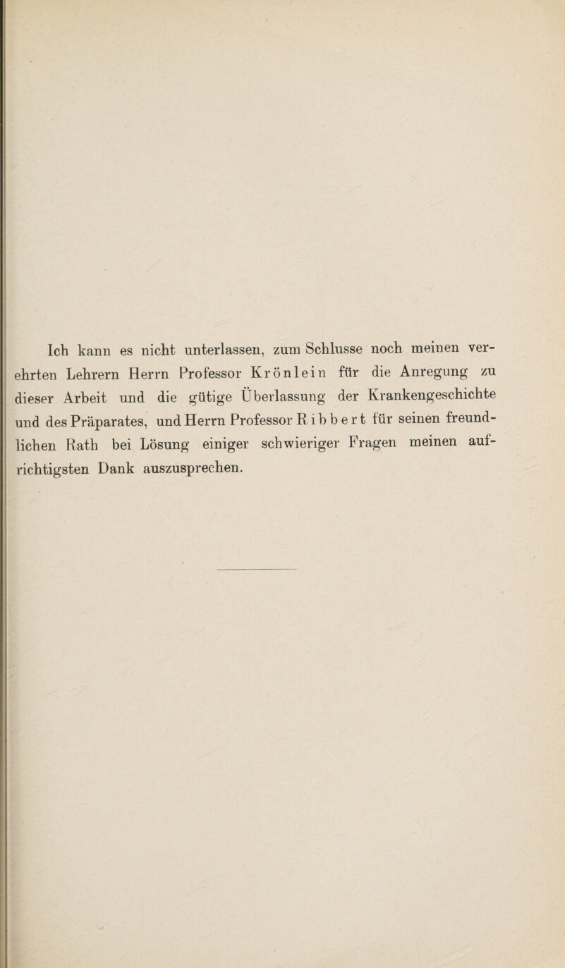 Ich kann es nicht unterlassen, zum Schlüsse noch meinen ver- ehrten Lehrern Herrn Professor Krönlein für die Anregung zu dieser Arbeit und die gütige Überlassung der Krankengeschichte und des Präparates, und Herrn Professor R i b b e r t für seinen freund¬ lichen Rath bei Lösung einiger schwieriger Fragen meinen auf¬ richtigsten Dank auszusprechen.