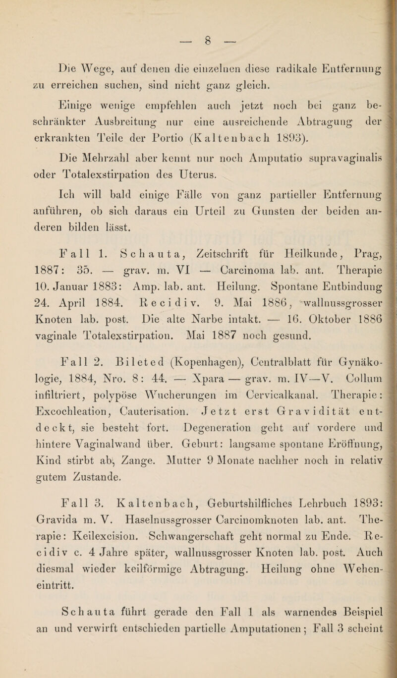 Die Wege, auf denen die einzelnen diese radikale Entfernung zu erreichen suchen, sind nicht ganz gleich. Einige wenige empfehlen auch jetzt noch bei ganz be¬ schränkter Ausbreitung nur eine ausreichende Abtragung der erkrankten Teile der Portio (Kaltenbach 1893). Die Mehrzahl aber kennt nur noch Amputatio supravaginalis oder Totalexstirpation des Uterus. Ich will bald einige Fälle von ganz partieller Entfernung anführen, ob sich daraus ein Urteil zu Gunsten der beiden an¬ deren bilden lässt. Fall 1. Schauta, Zeitschrift für Heilkunde, Prag, 1887: 35. — grav. m. VI — Carcinoma lab. ant. Therapie 10. Januar 1883: Amp. lab. ant. Heilung. Spontane Entbindung 24. April 1884. R e c i d i v. 9. Mai 1886, wallnussgrosser Knoten lab. post. Die alte Narbe intakt. — 16. Oktober 1886 vaginale Totalexstirpation. Mai 1887 noch gesund. Fall 2. Bileted (Kopenhagen), Centralblatt für Gynäko¬ logie, 1884, Nro. 8: 44. — Xpara — grav. m. IV—V. Collum infiltriert, polypöse Wucherungen im Cervicalkanal. Therapie: Excochleation, Cauterisation. Jetzt erst Gravidität ent¬ deckt, sie besteht fort. Degeneration geht auf vordere und hintere Vaginalwand über. Geburt: langsame spontane Eröffnung, Kind stirbt aR, Zange. Mutter 9 Monate nachher noch in relativ gutem Zustande. Fall 3. Kaltenbach, Geburtshilfliches Lehrbuch 1893: Gravida m. V. Haselnussgrosser Carcinomknoten lab. ant. The¬ rapie: Keilexcision. Schwangerschaft geht normal zu Ende. Re- cidiv c. 4 Jahre später, wallnussgrosser Knoten lab. post. Auch diesmal wieder keilförmige Abtragung. Heilung ohne Wehen¬ eintritt. Schauta führt gerade den Fall 1 als warnendes Beispiel an und verwirft entschieden partielle Amputationen; Fall 3 scheint