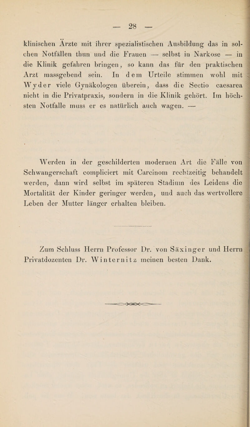 klinischen Arzte mit ihrer spezialistischen Ausbildung das in sol¬ chen Notfällen thun und die Frauen — selbst in Narkose — in die Klinik gefahren bringen , so kann das für den praktischen Arzt massgebend sein. In dem Urteile stimmen wohl mit Wyder viele Gynäkologen überein, dass die Sectio caesarea nicht in die Privatpraxis, sondern in die Klinik gehört. Im höch¬ sten Notfälle muss er es natürlich auch wagen. — . Werden in der geschilderten modernen Art die Fälle von Schwangerschaft compliciert mit Carcinom rechtzeitig behandelt werden, dann wird selbst im späteren Stadium des Leidens die Mortalität der Kinder geringer werden, und auch das wertvollere Leben der Mutter länger erhalten bleiben. Zum Schluss Herrn Professor Dr. von Säxinger und Herrn Privatdozenten Dr. Winternitz meinen besten Dank.