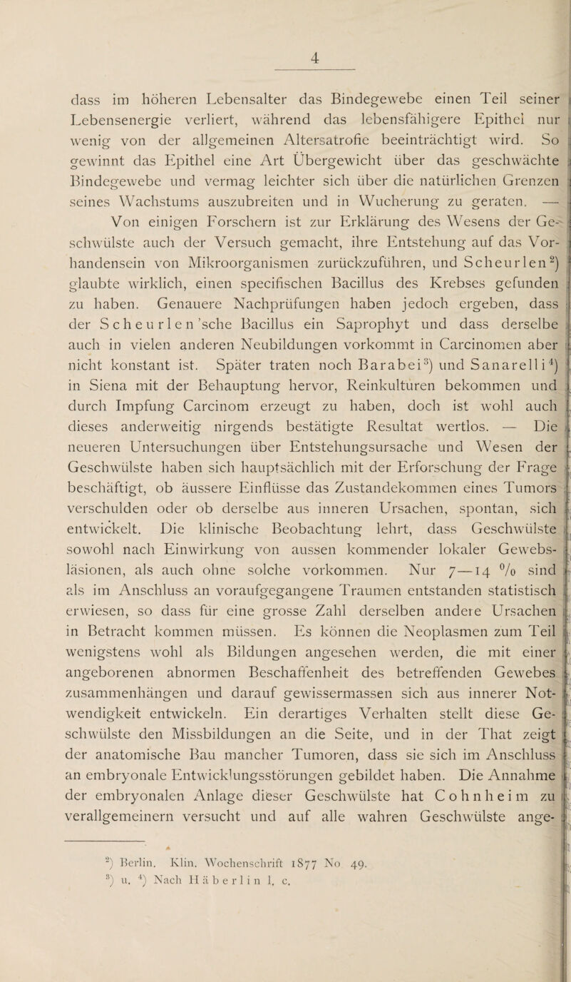 dass im höheren Lebensalter das Bindegewebe einen Teil seiner Lebensenergie verliert, während das lebensfähigere Epithel nur j wenig von der allgemeinen Altersatrofie beeinträchtigt wird. So gewinnt das Epithel eine Art Übergewicht über das geschwächte Bindegewebe und vermag leichter sich über die natürlichen Grenzen j seines Wachstums auszubreiten und in Wucherung zu geraten. — Von einigen Forschern ist zur Erklärung des Wesens der Ge- j schwülste auch der Versuch gemacht, ihre Entstehung auf das Vor¬ handensein von Mikroorganismen zurückzuführen, und Scheurlen2) glaubte wirklich, einen specifischen Bacillus des Krebses gefunden zu haben. Genauere Nachprüfungen haben jedoch ergeben, dass j der S c h e u r 1 e n ’sche Bacillus ein Saprophyt und dass derselbe auch in vielen anderen Neubildungen vorkommt in Carcinomen aber nicht konstant ist. Später traten noch Barabei3) und Sanarell i4) in Siena mit der Behauptung hervor, Reinkulturen bekommen und durch Impfung Carcinom erzeugt zu haben, doch ist wohl auch dieses anderweitig nirgends bestätigte Resultat wertlos. — Die * neueren Untersuchungen über Entstehungsursache und Wesen der Geschwülste haben sich hauptsächlich mit der Erforschung der Frage beschäftigt, ob äussere Einflüsse das Zustandekommen eines Tumors verschulden oder ob derselbe aus inneren Ursachen, spontan, sich entwickelt. Die klinische Beobachtung lehrt, dass Geschwülste sowohl nach Einwirkung von aussen kommender lokaler Gewebs- läsionen, als auch ohne solche Vorkommen. Nur 7—14 % sind T als im Anschluss an voraufgegangene Traumen entstanden statistisch erwiesen, so dass für eine grosse Zahl derselben andere Ursachen in Betracht kommen müssen. Es können die Neoplasmen zum Teil wenigstens wohl als Bildungen angesehen werden, die mit einer angeborenen abnormen Beschaffenheit des betreffenden Gewebes - Zusammenhängen und darauf gewissermassen sich aus innerer Not¬ wendigkeit entwickeln. Ein derartiges Verhalten stellt diese Ge¬ schwülste den Missbildungen an die Seite, und in der That zeigt der anatomische Bau mancher Tumoren, dass sie sich im Anschluss an embryonale Entwicklungsstörungen gebildet haben. Die Annahme der embryonalen xTnlage dieser Geschwülste hat Cohnheim zu verallgemeinern versucht und auf alle wahren Geschwülste ange- i . ■ ! 2) Berlin. Klin. Wochenschrift 1S77 No 49. 3) u. 4) Nach Häberlin 1, c.