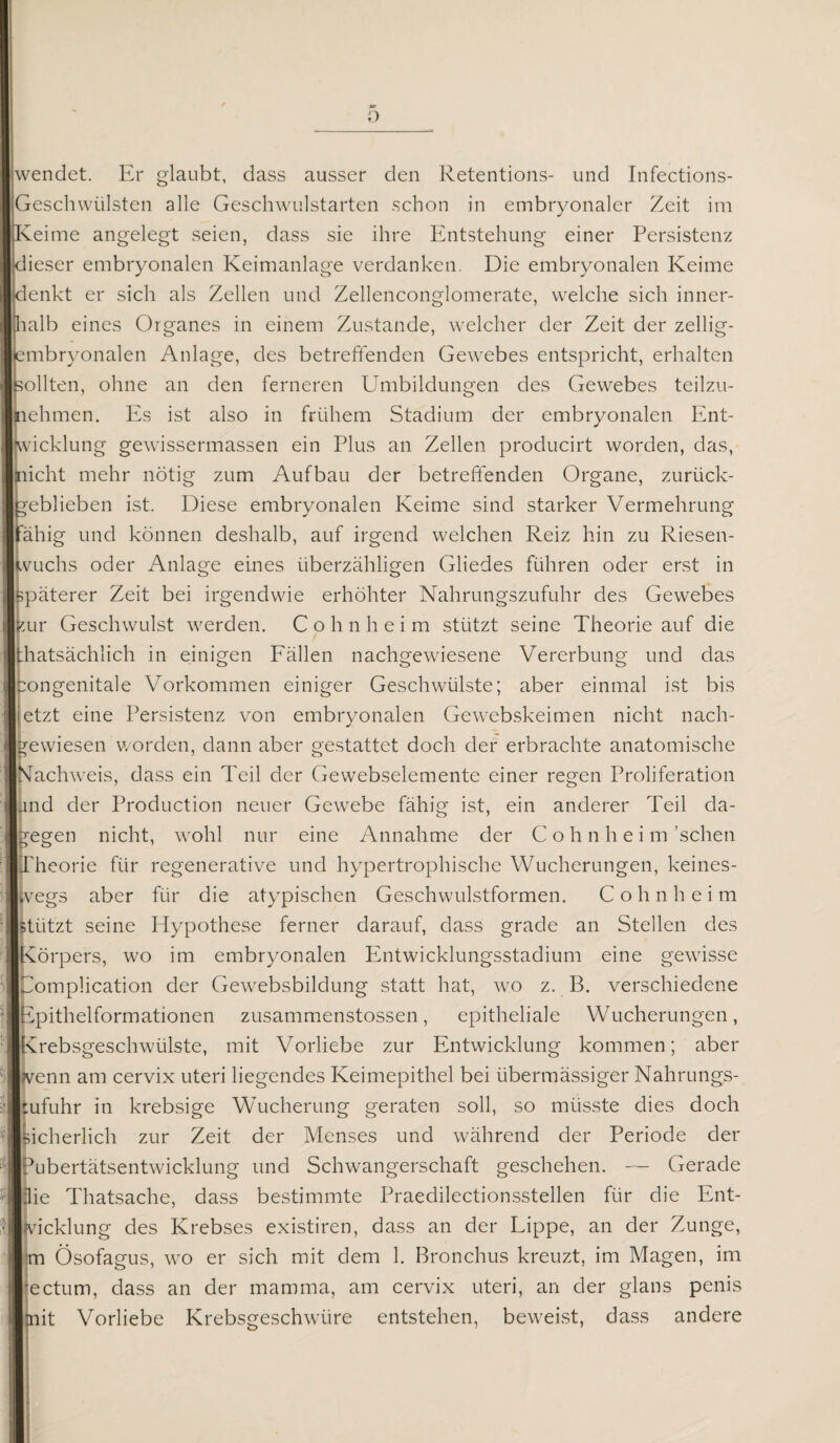 wendet. Er glaubt, dass ausser den Retentions- und Infections- Geschwülsten alle Geschwulstarten schon in embryonaler Zeit im eime angelegt seien, dass sie ihre Entstehung einer Persistenz lieser embryonalen Keimanlage verdanken. Die embryonalen Keime enkt er sich als Zellen und Zellenconglomerate, welche sich inner- lalb eines Organes in einem Zustande, welcher der Zeit der zellig- mbryonalen Anlage, des betreffenden Gewebes entspricht, erhalten Sollten, ohne an den ferneren Umbildungen des Gewebes teilzu- jnehmen. Es ist also in frühem Stadium der embryonalen Ent¬ wicklung gewissermassen ein Plus an Zellen producirt worden, das, |nicht mehr nötig zum Aufbau der betreffenden Organe, zurück- eblieben ist. Diese embryonalen Keime sind starker Vermehrung ähig und können deshalb, auf irgend welchen Reiz hin zu Riesen¬ wuchs oder Anlage eines überzähligen Gliedes führen oder erst in päterer Zeit bei irgendwie erhöhter Nahrungszufuhr des Gewebes kur Geschwulst werden. C o h n h e i m stützt seine Theorie auf die hatsächlich in einigen Fällen nachgewiesene Vererbung und das ongenitale Vorkommen einiger Geschwülste; aber einmal ist bis etzt eine Persistenz von embryonalen Gewebskeimen nicht nach- rewiesen worden, dann aber gestattet doch der erbrachte anatomische Nachweis, dass ein Teil der Gewebselemente einer regen Proliferation und der Production neuer Gewebe fähig ist, ein anderer Teil da¬ gegen nicht, wohl nur eine Annahme der Cohnheim 'sehen Theorie für regenerative und hypertrophische Wucherungen, keines¬ wegs aber für die atypischen Geschwulstformen. C o h n h e i m . stützt seine Hypothese ferner darauf, dass grade an Stellen des Körpers, wo im embryonalen Entwicklungsstadium eine gewisse |tomplication der Gewebsbildung statt hat, wo z. B. verschiedene Epithelformationen zusammenstossen, epitheliale Wucherungen, (Krebsgeschwülste, mit Vorliebe zur Entwicklung kommen; aber Ivenn am cervix uteri liegendes Keimepithel bei übermässiger Nahrungs- :ufuhr in krebsige Wucherung geraten soll, so müsste dies doch sicherlich zur Zeit der Menses und während der Periode der Gbertätsentwicklung und Schwangerschaft geschehen. — Gerade Klie Thatsache, dass bestimmte Praedilectionsstellen für die Ent- :klung des Krebses existiren, dass an der Lippe, an der Zunge, |m Ösofagus, wo er sich mit dem 1. Bronchus kreuzt, im Magen, im jectum, dass an der mamma, am cervix uteri, an der glans penis nt Vorliebe Krebsgeschwüre entstehen, beweist, dass andere