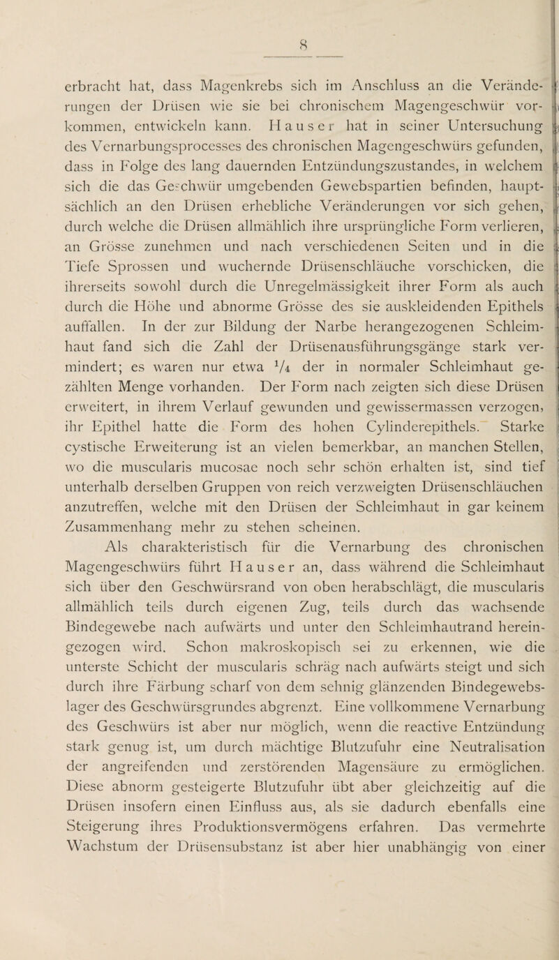 erbracht hat, dass Magenkrebs sich im Anschluss an die Verände¬ rungen der Drüsen wie sie bei chronischem Magengeschwür Vor¬ kommen, entwickeln kann. Hauser hat in seiner Untersuchung i des Vernarbungsprocesses des chronischen Magengeschwürs gefunden, Jj dass in Folge des lang dauernden Entzündungszustandes, in welchem i sich die das Geschwür umgebenden Gewebspartien befinden, haupt- | sächlich an den Drüsen erhebliche Veränderungen vor sich gehen, j durch welche die Drüsen allmählich ihre ursprüngliche Form verlieren, i an Grösse zunehmen und nach verschiedenen Seiten und in die 1 Tiefe Sprossen und wuchernde Drüsenschläuche vorschicken, die 1 ihrerseits sowohl durch die Unregelmässigkeit ihrer Form als auch i durch die Höhe und abnorme Grösse des sie auskleidenden Epithels auffallen. In der zur Bildung der Narbe herangezogenen Schleim¬ haut fand sich die Zahl der Drüsenausführungsgänge stark ver- > mindert; es waren nur etwa 1U der in normaler Schleimhaut ge- \ zählten Menge vorhanden. Der Form nach zeigten sich diese Drüsen i erweitert, in ihrem Verlauf gewunden und gewissermassen verzogen, ihr Epithel hatte die Form des hohen Cylinderepithels. Starke cystische Erweiterung ist an vielen bemerkbar, an manchen Stellen, wo die muscularis mucosae noch sehr schön erhalten ist, sind tief unterhalb derselben Gruppen von reich verzweigten Drüsenschläuchen anzutreffen, welche mit den Drüsen der Schleimhaut in gar keinem Zusammenhang mehr zu stehen scheinen. Als charakteristisch für die Vernarbung des chronischen Magengeschwürs führt Hauser an, dass während die Schleimhaut sich über den Geschwürsrand von oben herabschlägt, die muscularis allmählich teils durch eigenen Zug, teils durch das wachsende Bindegewebe nach aufwärts und unter den Schleimhautrand herein¬ gezogen wird. Schon makroskopisch sei zu erkennen, wie die unterste Schicht der muscularis schräg nach aufwärts steigt und sich durch ihre Färbung scharf von dem sehnig glänzenden Bindegewebs- lager des Geschwürsgrundes abgrenzt. Eine vollkommene Vernarbung des Geschwürs ist aber nur möglich, wenn die reactive Entzündung stark genug ist, um durch mächtige Blutzufuhr eine Neutralisation der angreifenden und zerstörenden Magensäure zu ermöglichen. Diese abnorm gesteigerte Blutzufuhr übt aber gleichzeitig auf die Drüsen insofern einen Einfluss aus, als sie dadurch ebenfalls eine Steigerung ihres Produktionsvermögens erfahren. Das vermehrte Wachstum der Drüsensubstanz ist aber hier unabhängig von einer