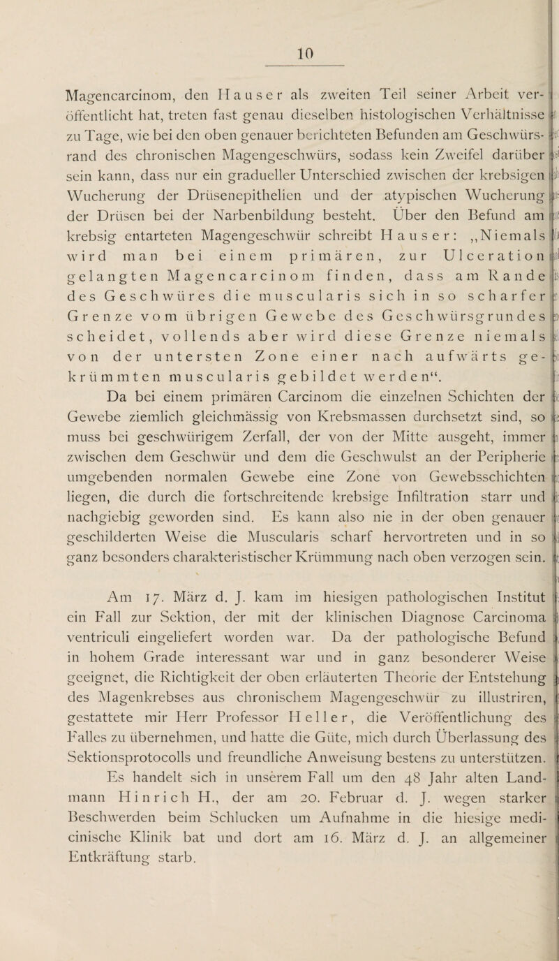 Masrencarcinom, den Mauser als zweiten Teil seiner Arbeit ver- o öffentlicht hat, treten fast genau dieselben histologischen Verhältnisse zu Tage, wie bei den oben genauer berichteten Befunden am Geschwürs¬ rand des chronischen Magengeschwürs, sodass kein Zweifel darüber sein kann, dass nur ein gradueller Unterschied zwischen der krebsigen Wucherung der Drüsenepithelien und der atypischen Wucherung der Drüsen bei der Narbenbildung besteht. Über den Befund am krebsig entarteten Magengeschwür schreibt Hauser: ,, Niem als wird man bei einem primären, zur Ulceration gelangten Magencarcinom finden, dass am Rande des Geschwüres die muscularis sich in so scharfer Grenze vom übrigen Gewebe des Geschwürsgrundes scheidet, vollends aber wird diese Grenze niemals von der untersten Zone einer nach aufwärts ge¬ krümmten muscularis gebildet werde n“. Da bei einem primären Carcinom die einzelnen Schichten der Gewebe ziemlich gleichmässig von Krebsmassen durchsetzt sind, so muss bei geschwiirigem Zerfall, der von der Mitte ausgeht, immer zwischen dem Geschwür und dem die Geschwulst an der Peripherie lief 1I1 n umgebenden normalen Gewebe eine Zone von Gewebsschichten liegen, die durch die fortschreitende krebsige Infiltration starr und nachgiebig geworden sind. Es kann also nie in der oben genauer iE h geschilderten Weise die Muscularis scharf hervortreten und in so ganz besonders charakteristischer Krümmung nach oben verzogen sein. Am 17. März d. J. kam im hiesigen pathologischen Institut ein Fall zur Sektion, der mit der klinischen Diagnose Carcinoma ]| ventriculi eingeliefert worden war. Da der pathologische Befund 1 in hohem Grade interessant war und in ganz besonderer Weise geeignet, die Richtigkeit der oben erläuterten Theorie der Entstehung \ des Magenkrebses aus chronischem Magengeschwür zu illustriren, j gestattete mir Herr Professor Heller, die Veröffentlichung des i Falles zu übernehmen, und hatte die Güte, mich durch Überlassung des \ Sektionsprotocolls und freundliche Anweisung bestens zu unterstützen, j Es handelt sich in unserem Fall um den 48 Jahr alten Land- 1 mann Hin rieh H., der am 20. Februar d. J. wegen starker : Beschwerden beim Schlucken um Aufnahme in die hiesige medi- cinische Klinik bat und dort am 16. März d. J. an allgemeiner i Entkräftung starb.