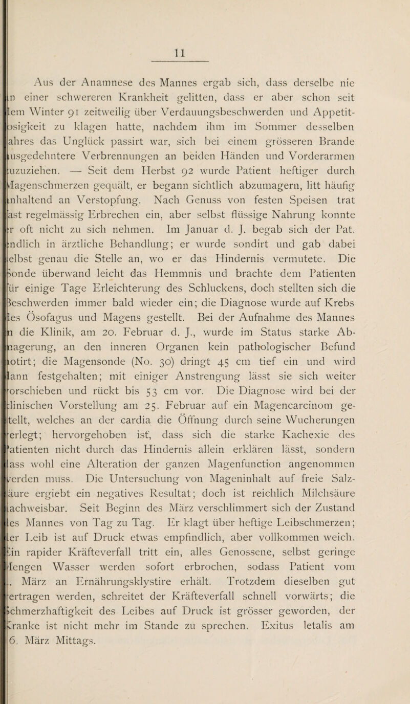 Aus der Anamnese des Mannes ergab sich, dass derselbe nie n einer schwereren Krankheit gelitten, dass er aber schon seit lern Winter 91 zeitweilig über Verdauungsbeschwerden und Appetit- asigkeit zu klagen hatte, nachdem ihm im Sommer desselben ahres das Unglück passirt war, sich bei einem grösseren Brande usgedehntere Verbrennungen an beiden Händen und Vorderarmen uzuziehen. — Seit dem Herbst 92 wurde Patient heftiger durch dagenschmerzen gequält, er begann sichtlich abzumagern, litt häufig .nhaltend an Verstopfung. Nach Genuss von festen Speisen trat ast regelmässig Erbrechen ein, aber selbst flüssige Nahrung konnte :r oft nicht zu sich nehmen. Im Januar d. J. begab sich der Pat. indlich in ärztliche Behandlung; er wurde sondirt und gab dabei elbst genau die Stelle an, wo er das Hindernis vermutete. Die Sonde überwand leicht das Hemmnis und brachte dem Patienten ’ür einige Tage Erleichterung des Schluckens, doch stellten sich die Beschwerden immer bald wieder ein; die Diagnose wurde auf Krebs 3es Ösofagus und Magens gestellt. Bei der Aufnahme des Mannes m die Klinik, am 20. Februar d. J., wurde im Status starke Ab¬ lagerung, an den inneren Organen kein pathologischer Befund LOtirt; die Magensonde (No. 30) dringt 45 cm tief ein und wird ann festgehalten; mit einiger Anstrengung lässt sie sich weiter orschieben und rückt bis 53 cm vor. Die Diagnose wird bei der dinischen Vorstellung am 25. Februar auf ein Magencarcinom ge¬ teilt, welches an der cardia die Öffnung durch seine Wucherungen erlegt; hervorgehoben ist', dass sich die starke Kachexie des ’atienten nicht durch das Hindernis allein erklären lässt, sondern ass wohl eine Alteration der ganzen Magenfunction angenommen /erden muss. Die Untersuchung von Mageninhalt auf freie Salz- äure ergiebt ein negatives Resultat; doch ist reichlich Milchsäure achweisbar. Seit Beginn des März verschlimmert sich der Zustand es Mannes von Tag zu Tag. Er klagt über heftige Leibschmerzen; er Leib ist auf Druck etwas empfindlich, aber vollkommen weich, iin rapider Kräfteverfall tritt ein, alles Genossene, selbst geringe iengen Wasser werden sofort erbrochen, sodass Patient vom März an Ernährungsklystire erhält. Trotzdem dieselben gut 'ertragen werden, schreitet der Kräfteverfall schnell vorwärts; die Schmerzhaftigkeit des Leibes auf Druck ist grösser geworden, der kranke ist nicht mehr im Stande zu sprechen. Exitus letalis am 6, März Mittags.