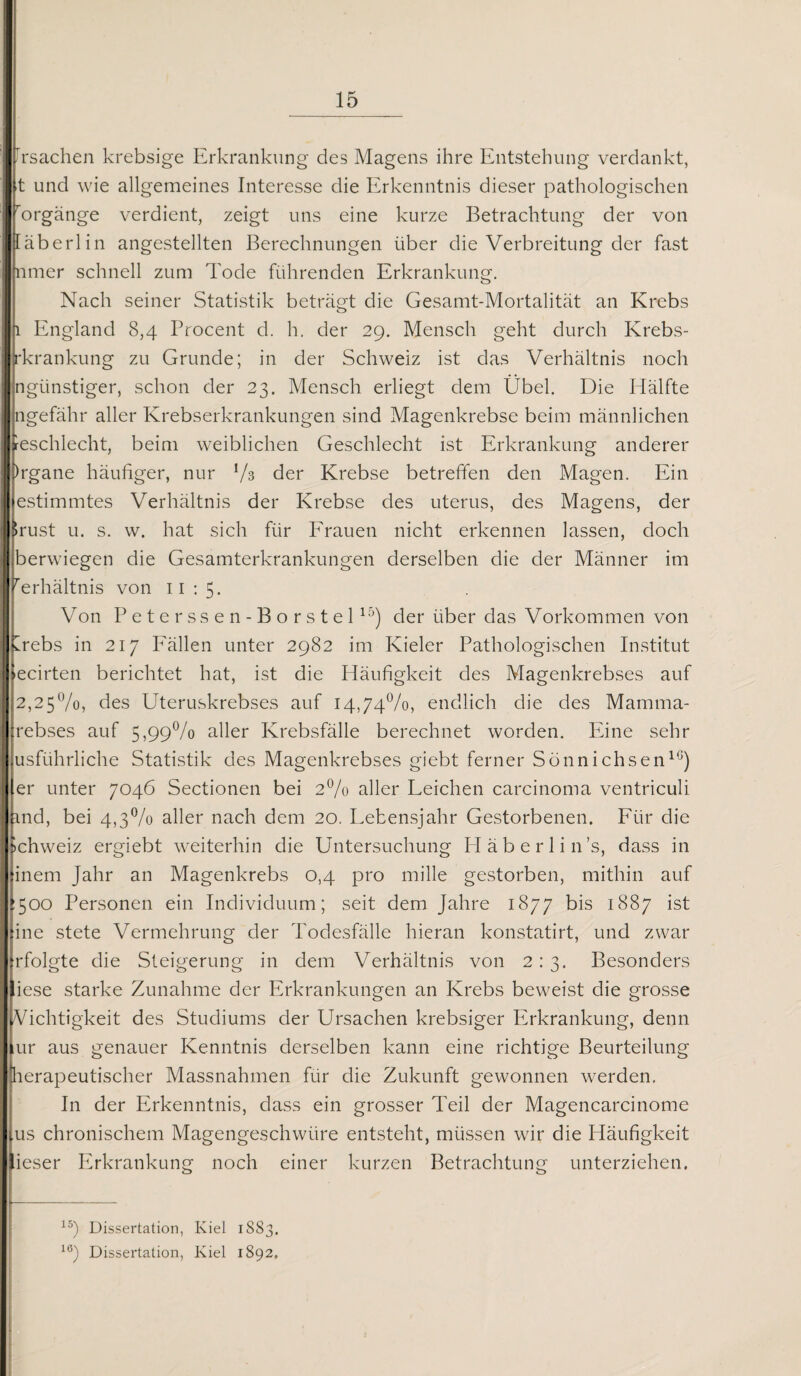 Frsachen krebsige Erkrankung des Magens ihre Entstehung verdankt, t und wie allgemeines Interesse die Erkenntnis dieser pathologischen rorgänge verdient, zeigt uns eine kurze Betrachtung der von läberlin angestellten Berechnungen über die Verbreitung der fast nmer schnell zum Tode führenden Erkrankung. Nach seiner Statistik beträgt die Gesamt-Mortalität an Krebs 1 England 8,4 Procent d. h. der 29. Mensch geht durch Krebs- rkrankung zu Grunde; in der Schweiz ist das Verhältnis noch ngünstiger, schon der 23. Mensch erliegt dem Übel. Die Hälfte ngefähr aller Krebserkrankungen sind Magenkrebse beim männlichen feschlecht, beim weiblichen Geschlecht ist Erkrankung anderer )rgane häufiger, nur !/3 der Krebse betreffen den Magen. Ein estimmtes Verhältnis der Krebse des uterus, des Magens, der $rust u. s. w. hat sich für Frauen nicht erkennen lassen, doch berwiegen die Gesamterkrankungen derselben die der Männer im rerhältnis von n : 5. Von Peterssen-Borstel15) der über das Vorkommen von Crebs in 217 Fällen unter 2982 im Kieler Pathologischen Institut »ecirten berichtet hat, ist die Häufigkeit des Magenkrebses auf 2,25%, des Uteruskrebses auf 14,74%, endlich die des Mamma- Lrebses auf 5,99% aller Krebsfälle berechnet worden. Eine sehr usführliche Statistik des Magenkrebses giebt ferner Sönnichsen10) er unter 7046 Sectionen bei 2% aller Leichen carcinoma ventriculi md, bei 4,3% aller nach dem 20. Lebensjahr Gestorbenen. Für die Schweiz ergiebt weiterhin die Untersuchung Häberlin’s, dass in inem Jahr an Magenkrebs 0,4 pro mille gestorben, mithin auf :50c) Personen ein Individuum; seit dem Jahre 1877 bis 1887 ist ine stete Vermehrung der Todesfälle hieran konstatirt, und zwar frfolgte die Steigerung in dem Verhältnis von 2:3. Besonders iese starke Zunahme der Erkrankungen an Krebs beweist die grosse Vichtigkeit des Studiums der Ursachen krebsiger Erkrankung, denn ur aus genauer Kenntnis derselben kann eine richtige Beurteilung lerapeutischer Massnahmen für die Zukunft gewonnen werden. In der Erkenntnis, dass ein grosser Teil der Magencarcinome us chronischem Magengeschwüre entsteht, müssen wir die Häufigkeit lieser Erkrankung noch einer kurzen Betrachtung unterziehen. 15) Dissertation, Kiel 1883. lö) Dissertation, Kiel 1892. ,