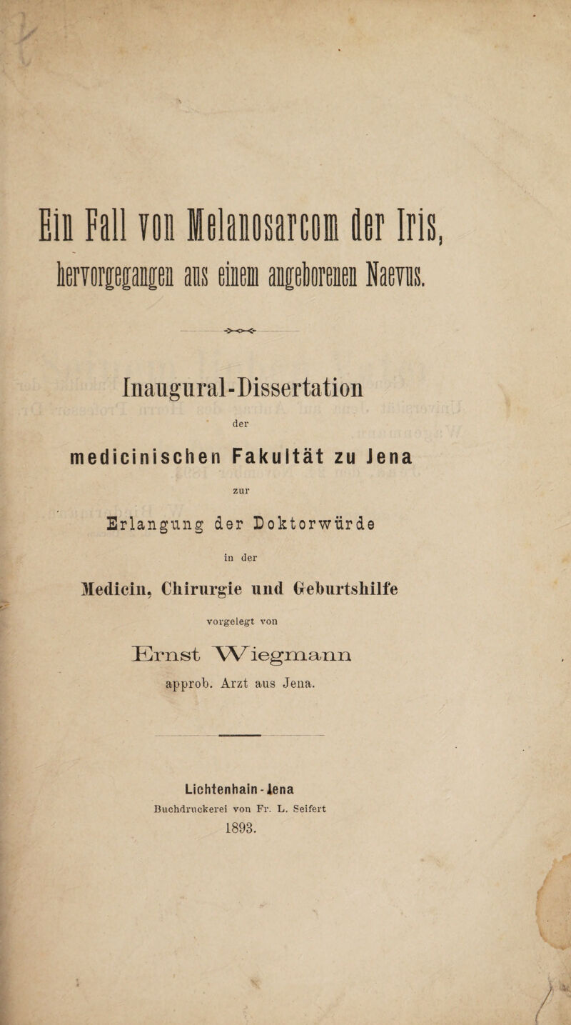 Eil Fall von lelanosarcom der Iris Inaugural- Dissertation der medicinischen Fakultät zu Jena Erlangung der Doktorwürde in der Mediein, Chirurgie und Gfeburtshilfe vorgelegt von Ernst Wiegmann approb. Arzt aus Jena. Lichtenhain-iena Buchdruckerei von Fr. L. Seifert 1893.