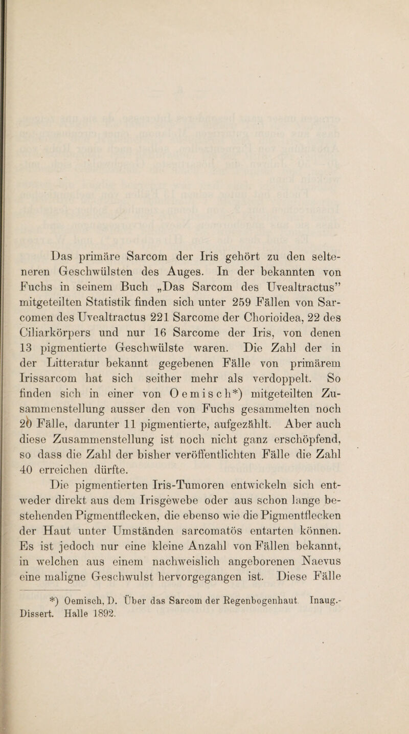 Das primäre Sarcom der Iris gehört zu den selte¬ neren Geschwülsten des Auges. In der bekannten von Fuchs in seinem Buch „Das Sarcom des Uvealtractus” mitgeteilten Statistik finden sich unter 259 Fällen von Sar- comen des Uvealtractus 221 Sarcome der Chorioidea, 22 des Ciliarkörpers und nur 16 Sarcome der Iris, von denen 13 pigmentierte Geschwülste waren. Die Zahl der in der Litteratur bekannt gegebenen Fälle von primärem Irissarcom hat sich seither mehr als verdoppelt. So finden sich in einer von Oemisch*) mitgeteilten Zu¬ sammenstellung ausser den von Fuchs gesammelten noch 20 Fälle, darunter 11 pigmentierte, aufgezählt. Aber auch diese Zusammenstellung ist noch nicht ganz erschöpfend, so dass die Zahl der bisher veröffentlichten Fälle die Zahl 40 erreichen dürfte. Die pigmentierten Iris-Tumoren entwickeln sich ent¬ weder direkt aus dem Irisgewebe oder aus schon lange be¬ stehenden Pigmentflecken, die ebenso wie die Pigmentflecken der Haut unter Umständen sarcomatös entarten können. Es ist jedoch nur eine kleine Anzahl von Fällen bekannt, in welchen aus einem nachweislich angeborenen Naevus eine maligne Geschwulst hervorgegangen ist. Diese Fälle *) Oemiseh, D. Über das Sarcom der Regenbogenhaut Inaug.- Dissert. Halle 1892.