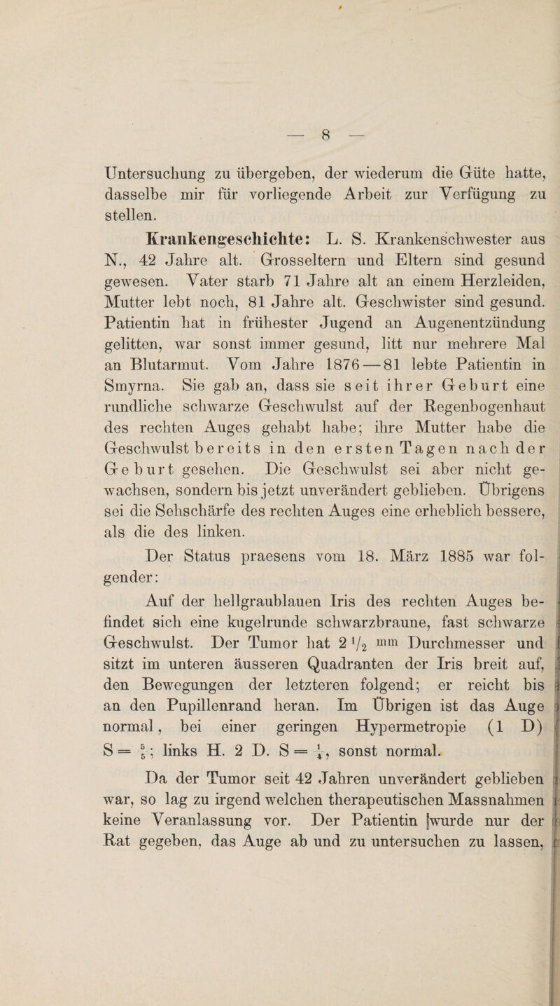 Untersuchung zu übergeben, der wiederum die Güte batte, dasselbe mir für vorliegende Arbeit zur Verfügung zu stellen. Krankengeschichte: L. S. Krankenschwester aus N., 42 Jahre alt. Grosseltern und Eltern sind gesund gewesen. Vater starb 71 Jahre alt an einem Herzleiden, Mutter lebt noch, 81 Jahre alt. Geschwister sind gesund. Patientin hat in frühester Jugend an Augenentzündung gelitten, war sonst immer gesund, litt nur mehrere Mal an Blutarmut. Vom Jahre 1876 — 81 lebte Patientin in Smyrna. Sie gab an, dass sie seit ihrer Geburt eine rundliche schwarze Geschwulst auf der Regenbogenhaut des rechten Auges gehabt habe; ihre Mutter habe die Geschwulst b er eit s in den ersten Tagen nach der Geburt gesehen. Die Geschwulst sei aber nicht ge¬ wachsen, sondern bis jetzt unverändert geblieben. Übrigens sei die Sehschärfe des rechten Auges eine erheblich bessere, als die des linken. Der Status praesens vom 18. März 1885 war fol¬ gender: I Auf der hellgraublauen Iris des rechten Auges be¬ findet sich eine kugelrunde schwarzbraune, fast schwarze : Geschwulst. Der Tumor hat 2 V2 uim Durchmesser und f sitzt im unteren äusseren Quadranten der Iris breit auf, j den Bewegungen der letzteren folgend; er reicht bis $ an den Pupillenrand heran. Im Übrigen ist das Auge | normal, bei einer geringen Hypermetropie (1 D) S=-J-; links H. 2 D. S = sonst normal. Da der Tumor seit 42 Jahren unverändert geblieben rji war, so lag zu irgend welchen therapeutischen Massnahmen j keine Veranlassung vor. Der Patientin [wurde nur der jt Rat gegeben, das Auge ab und zu untersuchen zu lassen, :