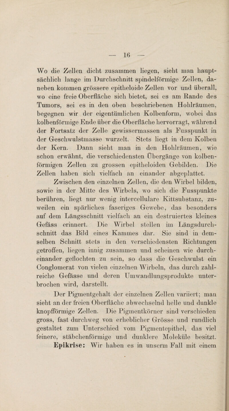 Wo die Zellen dicht zusammen liegen, sieht man haupt¬ sächlich lange im Durchschnitt spindelförmige Zellen, da¬ neben kommen grössere epitheloide Zellen vor und überall, wo eine freie Oberfläche sich bietet, sei es am Rande des Tumors, sei es in den oben beschriebenen Hohlräumen, begegnen wir der eigentümlichen Kolbenform, wobei das kolbenförmige Ende über die Oberfläche hervorragt, während der Fortsatz der Zelle gewissermassen als Fusspunkt in der Geschwulstmasse wurzelt. Stets liegt in dem Kolben der Kern. Dann sieht man in den Hohlräumen, wie schon erwähnt, die verschiedensten Übergänge von kolben¬ förmigen Zellen zu grossen epitheloiden Gebilden. Die Zellen haben sich vielfach an einander abgeplattet. Zwischen den einzelnen Zellen, die den Wirbel bilden, sowie in der Mitte des Wirbels, wo sich die Fusspunkte berühren, liegt nur wenig intercellulare Kittsubstanz, zu¬ weilen ein spärliches faseriges Gewebe, das besonders auf dem Längsschnitt vielfach an ein destruiertes kleines Gefäss erinnert. Die Wirbel stellen im Längsdurch¬ schnitt das Bild eines Kammes dar. Sie sind in dem¬ selben Schnitt stets in den verschiedensten Richtungen getroffen, liegen innig zusammen und scheinen wie durch¬ einander geflochten zu sein, so dass die Geschwulst ein Conglomerat von vielen einzelnen Wirbeln, das durch zahl¬ reiche Gefässe und deren Umwandlungsprodukte unter¬ brochen wird, darstellt. Der Pigmentgehalt der einzelnen Zellen variiert; man sieht an der freien Oberfläche abwechselnd helle und dunkle knopfförmige Zellen. Die Pigmentkörner sind verschieden gross, fast durchweg von erheblicher Grösse und rundlich gestaltet zum Unterschied vom Pigmentepithel, das viel feinere, stäbchenförmige und dunklere Moleküle besitzt. Epikrise: Wir haben es in unserm Fall mit einem