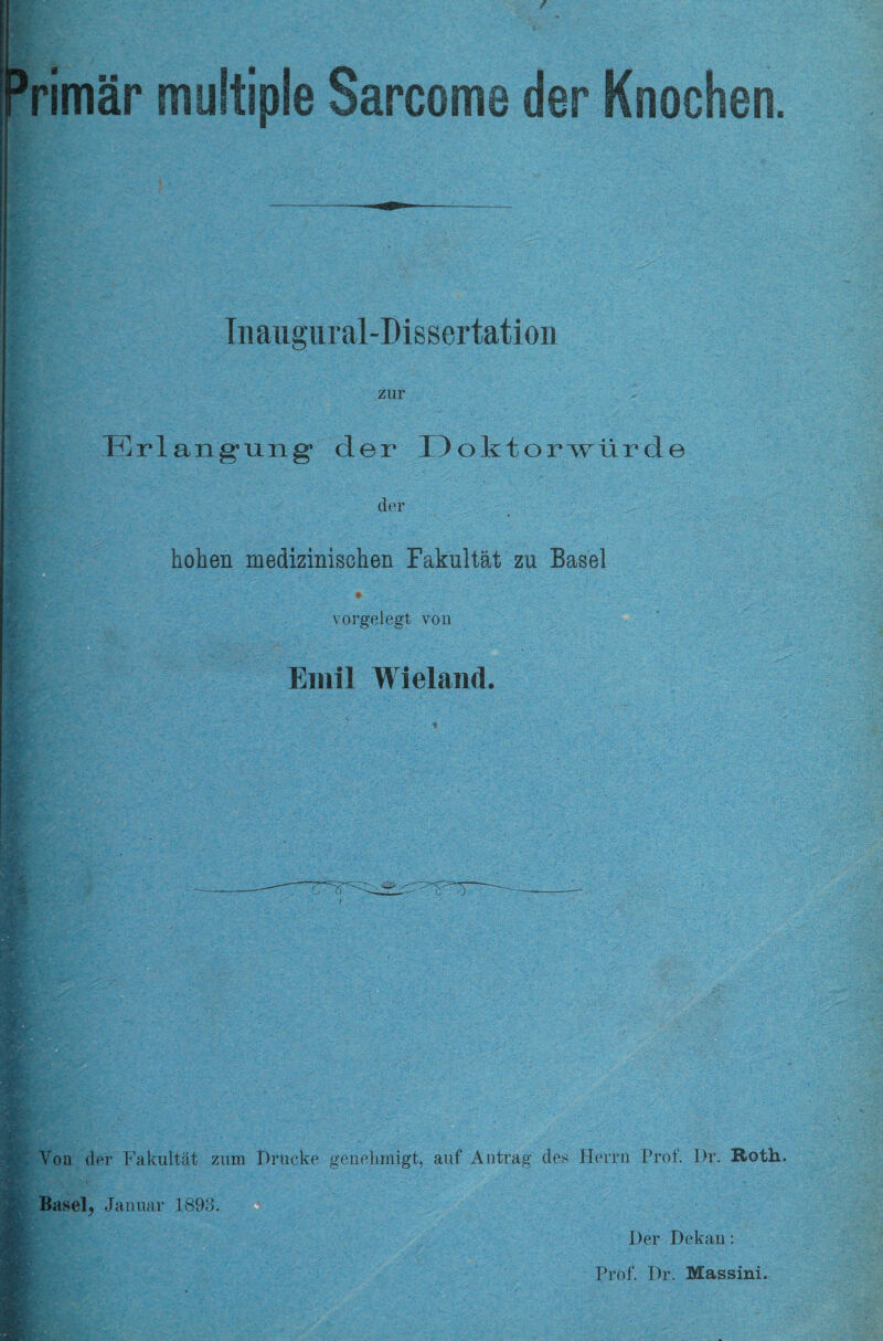 / rimär multiple Sarcome der Knochen. Tnaugural-Dissertation zur Erlangung der Doktorwürde der hohen medizinischen Fakultät zu Basel vorgelegt von Emil Wieland. - Von der Fakultät zum Drücke genehmigt, auf Antrag des Herrn Prof'. Dr. Roth. Basel, Januar 1893. Der Dekan: Prof. Dr. Massini.