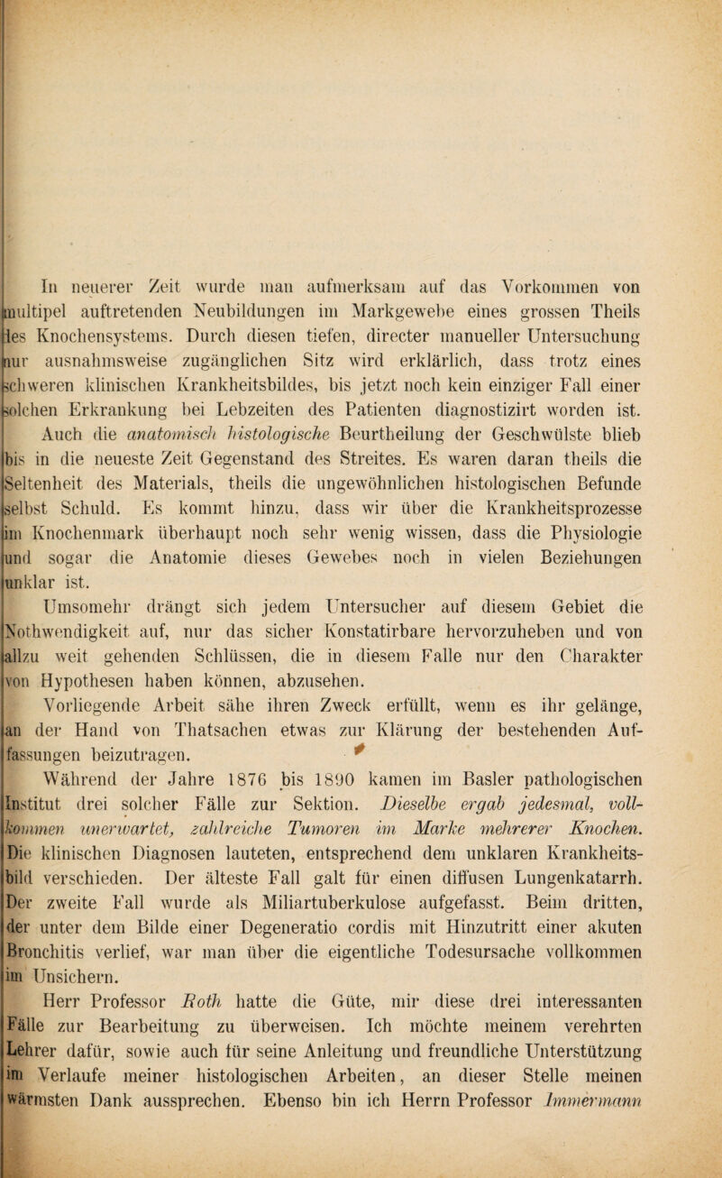 multipel auftretenden Neubildungen im Markgewebe eines grossen Theils ies Knochensystems. Durch diesen tiefen, directer manueller Untersuchung nur ausnahmsweise zugänglichen Sitz wird erklärlich, dass trotz eines schweren klinischen Krankheitsbildes, bis jetzt noch kein einziger Fall einer solchen Erkrankung bei Lebzeiten des Patienten diagnostizirt worden ist. Auch die anatomisch histologische Beurtheilung der Geschwülste blieb bis in die neueste Zeit Gegenstand des Streites. Es waren daran theils die Seltenheit des Materials, theils die ungewöhnlichen histologischen Befunde selbst Schuld. Es kommt hinzu, dass wir über die Krankheitsprozesse im Knochenmark überhaupt noch sehr wenig wissen, dass die Physiologie und sogar die Anatomie dieses Gewebes noch in vielen Beziehungen unklar ist. Umsomehr drängt sich jedem Untersucher auf diesem Gebiet die Nothwendigkeit. auf, nur das sicher Konstatirbare hervorzuheben und von allzu weit gehenden Schlüssen, die in diesem Falle nur den Charakter von Hypothesen haben können, abzusehen. Vorliegende Arbeit sähe ihren Zweck erfüllt, wenn es ihr gelänge, an der Hand von Thatsachen etwas zur Klärung der bestehenden Auf¬ fassungen beizutragen. * Während der Jahre 1876 bis 1890 kamen im Basler pathologischen Institut drei solcher Fälle zur Sektion. Dieselbe ergab jedesmal, voll- kommen unerwartet, zahlreiche Tumoren im Marke mehrerer Knochen. Die klinischen Diagnosen lauteten, entsprechend dem unklaren Krankheits¬ bild verschieden. Der älteste Fall galt für einen diffusen Lungenkatarrh. Der zweite Fall wurde als Miliartuberkulose aufgefasst. Beim dritten, der unter dem Bilde einer Degeneratio cordis mit Hinzutritt einer akuten Bronchitis verlief, war man über die eigentliche Todesursache vollkommen im Unsichern. Herr Professor Both hatte die Güte, mir diese drei interessanten Fälle zur Bearbeitung zu überweisen. Ich möchte meinem verehrten Lehrer dafür, sowie auch für seine Anleitung und freundliche Unterstützung im Verlaufe meiner histologischen Arbeiten, an dieser Stelle meinen wärmsten Dank aussprechen. Ebenso bin ich Herrn Professor Immermann