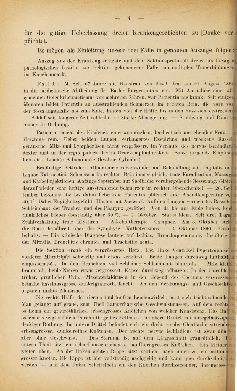 für die gütige Ueberlassung dreier Krankengeschichten zu [Danke ver¬ pflichtet. Es mögen als Einleitung unsere drei Fälle in genauem Auszuge folgen: Auszug aus der Krankengeschichte und dem Sektionsprotokoll dreier im hiesigeng pathologischen Institut zur Sektion gekommener Fälle von multiplen Tumorbildungei o im Knochenmark. Fall I. : M. Sch. 67 Jahre alt, Hausfrau von Basel, trat am 20. August 189t« in die medizinische Abtheilung des Basler Bürgerspitals ein. Mit Ausnahme eines all i gemeinen Gelenkrheumatismus vor mehreren Jahren, war Patientin nie krank. Seit einiger^ Monaten leidet Patientin an ausstrahlenden Schmerzen im rechten Bein, die vorn von der fossa inguinalis bis zum Knie, hinten von der Hüfte bis in den Fuss sich erstrecken>(■ — Schlaf seit längerer Zeit schlecht. — Starke Abmagerung. — Stuhlgang und Diures u immer in Ordnung. Patientin macht den Eindruck einer anämischen, kachectisch aussehenden Frau ü, Herztöne rein. Heber beiden Lungen verlängertes Exspirium und trockene RasseTf, geräusche. Milz- und Lymphdrüsen nicht vergrössert. Im Verlaufe des nervus iscliiadieu io. dexter und in der regio pubica dextra Druckempfindlichkeit. Sonst nirgends Empfindffi lichkeit. Leichte Albuminurie (hyaline Cylinder). Beständige Bettruhe. Albuminurie verschwindet auf Behandlung mit Digitalis uni Liquor Kali acetici. Schmerzen im rechten Bein immer gleich, trotz Faradisation, Massagigj und Karbolinjektionen. Anfangs September auf Soolbäder vorübergehende Besserung. Gleicfe darauf wieder sehr heftige ausstrahlende Schmerzen im rechten Oberschenkel. — 26. Sep tember bekommt die bis dahin fieberfreie Patientin plötzlich eine Abendtemperatur vo I u 40,2°. Dabei Engigkeitsgefühl, Husten mit Auswurf. Auf den Lungen vermehrtes Rasseli- Schleimhaut der Trachea und des Pharynx geröthet. Von da bis aus Ende hohes, koil . tinuirliches Fieber (beständig über 39 °). — 1. Oktober. Status idem. Seit drei TageFr Stuhlverhaltung trotz Klystiren. — Alkoholtherapie. Campher. Am 3. Oktober stel die Blase handbreit über der Symphyse: Katheterismus. — 4. Oktober 1890. Exito lethalis. — Die klinische Diagnose lautete auf Ischias, Bronchopneumonie, Insufficied der Mitralis, Bronchitis chronica und Tracheitis acuta. Die Sektion ergab ein vergrössertes Herz: Der linke Ventrikel hypertrophisch;!: vorderer Mitralzipfel schwielig und etwas verkürzt. Beide Lungen durchweg lufthaltifliri emphysematos. In den Bronchien viel Schleim;* Schleimhaut blauroth. — Milz klei' braunroth, beide Nieren etwas vergrössert. Kapsel durchweg adhäreiit. In der Harnbla | trüber, grünlicher Urin. Mesenterialdrüsen in der Gegend des Coecums vergrösserl beinahe haselnussgross, dunkelgrauroth, feucht. An den Verdauungs- und Geschlecht) Organen nichts Abnormes. Die rechte Hälfte des vierten und fünften Lendenwirbels lässt sich leicht schneide« n Man gelangt auf graue, zum Theil hämorrhagische Geschwulstmassen. Auf dem recht« os ileum ein grauröthliches, erbsengrosses Knötchen von weicher Konsistenz. Das linl os femoris zeigt auf dem Durchnitte gelbes Fettmark, im obern Drittel mit unregelmässig® fleckiger Röthung. Im untern Drittel befindet sich ein dicht an der Oberfläche sitzende) erbsengrosses, dunkelrothes Knötchen. Der rechte nervus ischiadicus ist zwar dün i aber ohne Geschwulst. — Das Sternum ist auf dem Längsschnitt grauröthlicli. I untern Theil sitzt ein scharf umschriebenes, häuf korngrosses Knötchen. Ein kleiner !i weiter oben. An der linken achten Rippe sitzt seitlich, nach innen zu, ein wallnmj grosser Knoten. Die Rippe ist hier vollständig nachgiebig und kann quer durchschnittijn werden. — Auf dem linken Scheitelbein ein den Knochen durchsetzender, linsengross«: