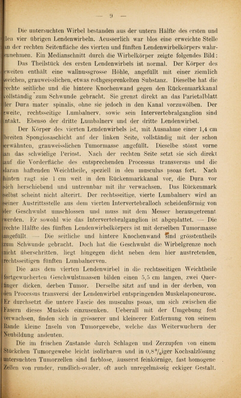 Die untersuchten Wirbel bestanden aus der untern Hälfte des ersten und Illen vier übrigen Lendenwirbeln. Aeusserlich war blos eine erweichte Stelle Ilm der rechten Seitenfläche des vierten und fünften Lendenwirbelkörpers walir- Ikunehmen. Ein Medianschnitt durch die Wirbelkörper zeigte folgendes Bild: Das Theilstück des ersten Lendenwirbels ist normal. Der Körper des [weiten enthält eine wallnussgrosse Höhle, angefüllt mit einer ziemlich Irveichen, grauweisslichen,-etwas rothgesprenkelten Substanz. Dieselbe hat die rechte seitliche und die hintere Knochenwand gegen den Rückenmarkkanal 4k vollständig znm Schwunde gebracht. Sie grenzt direkt an das Parietalblatt ler Dura mater spinalis, ohne sie jedoch in den Kanal vorzuwölben. Der p weite, rechtsseitige Lumbalnerv, sowie sein Intervertebralganglion sind ;ntakt. Ebenso der dritte Lumbalnerv und der dritte Lendenwirbel. Der Körper des vierten Lendenwirbels ist, mit Ausnahme einer 1,4 cm (breiten Spongiosaschicht auf der linken Seite, vollständig mit der schon Erwähnten, grauweisslichen Tumormasse angefüllt. Dieselbe stösst vorne jan das schwielige Periost. Nach der rechten Seite setzt sie sich direkt auf die Vorderfläche des entsprechenden Processus transversus und die daran haftenden Weichtheile, speziell in den musculus psoas fort. Nach hinten ragt sie 1 cm weit in den Rückenmarkkanal vor, die Dura vor sich herschiebend und untrennbar mit ihr verwachsen. Das Rückenmark selbst scheint nicht alterirt. Der rechtsseitige, vierte Lumbalnerv wird an seiner Austrittsstelle aus dem vierten Intervertebralloch scheidenförmig von der Geschwulst umschlossen und muss mit dem Messer herausgetrennt werden. Er sowohl wie das Intervertebralganglion ist abgeplattet. —- Die rechte Hälfte des fünften Lendenwirbelkörpers ist mit derselben Tumormasse angefüllt. — Die seitliche und hintere Knochen wand sind grössten tlieils zum Schwunde gebracht. Doch hat die Geschwulst die Wirbelgrenze noch nicht überschritten, liegt hingegen dicht neben dem hier austretenden, rechtsseitigen fünften Lumbalnerven. Die aus dem vierten Lendenwirbel in die rechtsseitigen Weichtheile fortgewucherten Geschwulstmassen bilden einen 5,5 cm langen, zwei Quer- tinger dicken, derben Tumor. Derselbe sitzt auf und in der derben, von den Processus transversi der Lendenwirbel entspringenden Muskelaponeurose. Er durchsetzt die untere Fascie des musculus psoas, um sich zwischen die Fasern dieses Muskels einzusenken. Ueberall mit der Umgebung fest verwachsen, finden sich in grösserer und kleinerer Entfernung von seinem Lande kleine Inseln von Tumorgewebe, welche das Weiterwuchern der Neubildung andeuten. Die im frischen Zustande durch Schlagen und Zerzupfen von einem Stückchen Tumorgewebe leicht isolirbaren und in 0,8%iger Kochsalzlösung untersuchten Tumorzellen sind farblose, äusserst feinkörnige, fast homogene Zellen von runder, rundlich-ovaler, oft auch unregelmässig eckiger Gestalt.