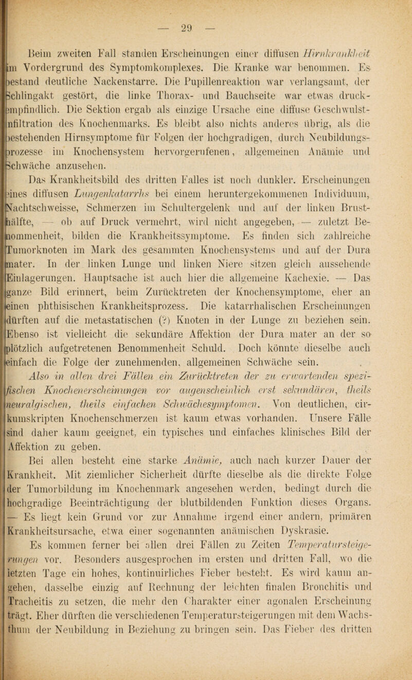 Beim zweiten Fall standen Erscheinungen einer diffusen Hirnkranich eit ^m Vordergrund des Symptom komplexes. Die Kranke war benommen. Es )estand deutliche Nackenstarre. Die Pupillenreaktion war verlangsamt, der Schlingakt gestört, die linke Thorax- und Bauchseite war etwas druck- unpfindlieh. Die Sektion ergab als einzige Ursache eine diffuse Gesell wulst- nffltration des Knochenmarks. Es bleibt also nichts anderes übrig, als die bestehenden Hirnsymptome für Folgen der hochgradigen, durch Neubildungs¬ prozesse im Knochensystem hervorgerufenen, allgemeinen Anämie und Schwäche anzusehen. Das Krankheitsbild des dritten Falles ist noch dunkler. Erscheinungen bin es diffusen Lungenkatarrhs bei einem heruntergekommenen Individuum, pachtschweisse, Schmerzen im Schultergelenk und auf der linken Brust- hülfte, — ob auf Druck vermehrt, wird nicht angegeben, — zuletzt Be¬ nommenheit, bilden die Krankheitssymptome. Es finden sich zahlreiche jTumorknoten im Mark des gesammten Knochensystems und auf der Dura jpater. In der linken Lunge und linken Niere sitzen gleich aussehende (Einlagerungen. Hauptsache ist auch hier die allgemeine Kachexie. — Das ganze Bild erinnert, beim Zurücktreten der Knochensymptome, eher an (einen phthisischen Krankheitsprozess. Die katarrhalischen Erscheinungen dürften auf die metastatischen (?) Knoten in der Lunge zu beziehen sein. Ebenso ist vielleicht die sekundäre Affektion der Dura mater an der so plötzlich aufgetretenen Benommenheit Schuld. Doch könnte dieselbe auch pinfach die Folge der zunehmenden, allgemeinen Schwäche sein. Also in allen drei Fällen ein Zurücktreten der zu erwartenden spezi¬ fischen Knochenerscheinungen vor augenscheinlich erst sekundären, tlieils i.neuralgischen, theils einfachen Schwächesymptomen. Von deutlichen, cir- kumskripten Knochenschmerzen ist kaum etwas vorhanden. Unsere Fälle sind daher kaum geeignet, ein typisches und einfaches klinisches Bild der Affektion zu geben. Bei allen besteht eine starke Anämie, auch nach kurzer Dauer der Krankheit. Mit ziemlicher Sicherheit dürfte dieselbe als die direkte Folge der Tumorbildung im Knochenmark angesehen werden, bedingt durch die hochgradige Beeinträchtigung der blutbildenden Funktion dieses Organs. — Es liegt kein Grund vor zur Annahme irgend einer andern, primären Krankheitsursache, etwa einer sogenannten anämischen Dyskrasie. Es kommen ferner bei ollen drei Fällen zu Zeiten Temperatur Steige¬ rungen vor. Besonders ausgesprochen im ersten und dritten Fall, wo die letzten Tage ein hohes, kontinuirliches Fieber besteht. Es wird kaum an- gehen, dasselbe einzig auf Rechnung der leichten finalen Bronchitis und Tracheitis zu setzen, die mehr den Charakter einer agonalen Erscheinung trägt. Eher dürften die verschiedenen Temperatursteigerungen mit dem Wachs- tlmm der Neubildung in Beziehung zu bringen sein. Das Fieber des dritten