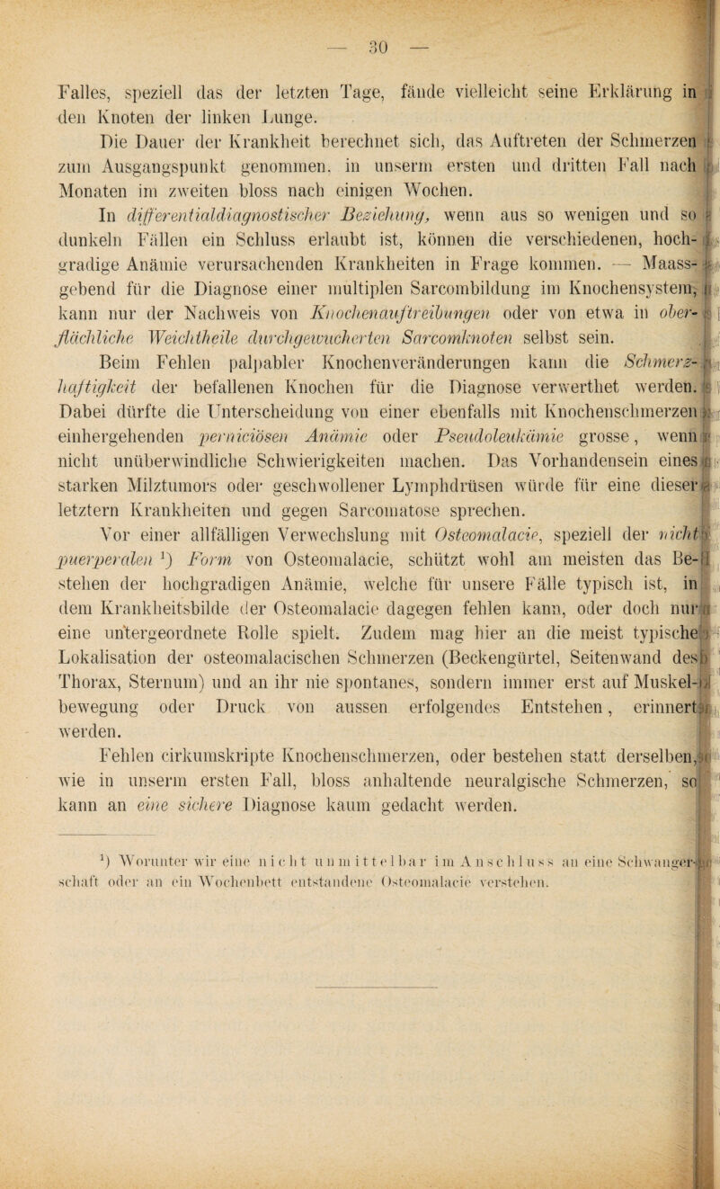 Falles, speziell das der letzten Tage, fände vielleicht seine Erklärung in den Knoten der linken Lunge. Die Dauer der Krankheit berechnet sich, das Auftreten der Schmerzen zum Ausgangspunkt genommen, in unserm ersten und dritten Fall nach Monaten im zweiten bloss nach einigen Wochen. In differentialdiagnostischer Beziehung, wenn aus so wenigen und so k dunkeln Fällen ein Schluss erlaubt ist, können die verschiedenen, hoch- gradige Anämie verursachenden Krankheiten in Frage kommen. — Maass- ju gebend für die Diagnose einer multiplen Sarcombildung im Knochensystem, jp kann nur der Nachweis von Knochenauftreibungen oder von etwa in ober¬ flächliche Weichtheile durchgewucherten Sarcomknoten selbst sein. jAf Beim Fehlen palpabler Knochenveränderungen kann die Schmerz- haftigkeit der befallenen Knochen für die Diagnose verwerthet werden. Dabei dürfte die Unterscheidung von einer ebenfalls mit Knochenschmerzen >%[ einhergehenden perniciösen Anämie oder Pseudoleukämie grosse, weniiit nicht unüberwindliche Schwierigkeiten machen. Das Vorhandensein eines»» starken Milztumors oder geschwollener Lymphdrüsen würde für eine dieser ja letztem Krankheiten und gegen Sarcomatose sprechen. Vor einer allfälligen Verwechslung mit Osteomalacie, speziell der nichts puerperalen Form von Osteomalacie, schützt wohl am meisten das Be- i stehen der hochgradigen Anämie, welche für unsere Fälle typisch ist, in L dem Krankheitsbilde der Osteomalacie dagegen fehlen kann, oder doch nur o eine untergeordnete Rolle spielt. Zudem mag hier an die meist typische'; Lokalisation der osteomalacischen Schmerzen (Beckengürtel, Seiten wand desb Thorax, Sternum) und an ihr nie spontanes, sondern immer erst auf Muskel-\f bewegung oder Druck von aussen erfolgendes Entstehen, erinnert werden. Fehlen cirkumskripte Knochenschmerzen, oder bestehen statt derselben,k wie in unserm ersten Fall, bloss anhaltende neuralgische Schmerzen, so| kann an eine sichere Diagnose kaum gedacht werden. *) Worunter wir eine nicht u n m it t e 1 ba r i m A n Schluss an eine Schwängern schaft oder an ein Wochenbett entstandene Osteomalacie verstehen.