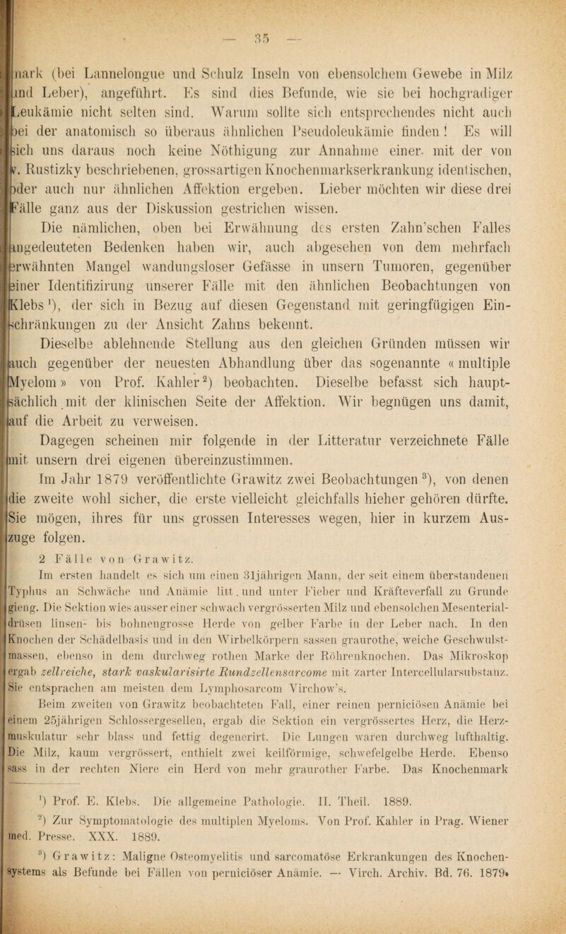 I nark (bei Lannelongue und Schulz Inseln von ebensolchem Gewebe in Milz Imd Leber), angeführt. Es sind dies Befunde, wie sie bei hochgradiger ■ Leukämie nicht selten sind. Warum sollte sich entsprechendes nicht auch ■ 3ei der anatomisch so überaus ähnlichen Pseudoleukämie finden! Es will Isicli uns daraus noch keine Nöthigung zur Annahme einer, mit der von J^. Rustizky beschriebenen, grossartigen Knochenmarkserkrankung identischen, Ipder auch nur ähnlichen Affektion ergeben. Lieber möchten wir diese drei Fälle ganz aus der Diskussion gestrichen wissen. Die nämlichen, oben bei Erwähnung des ersten Zahn’schen Falles (^gedeuteten Bedenken haben wir, auch abgesehen von dem mehrfach rwähnten Mangel wandungsloser Gefässe in unsern Tumoren, gegenüber iner Identifizirung unserer Fälle mit den ähnlichen Beobachtungen von j IKlebs ’), der sich in Bezug auf diesen Gegenstand mit geringfügigen Ein- I Schränkungen zu der Ansicht Zahns bekennt. Dieselbe ablehnende Stellung aus den gleichen Gründen müssen wir auch gegenüber der neuesten Abhandlung über das sogenannte «multiple |Myelom» von Prof. Kahlerl 2) beobachten. Dieselbe befasst sich haupt¬ sächlich mit der klinischen Seite der Affektion. Wir begnügen uns damit, ij auf die Arbeit zu verweisen. Dagegen scheinen mir folgende in der Litteratur verzeichnete Fälle | mit unsern drei eigenen übereinzustimmen. Im Jahr 1879 veröffentlichte Grawitz zwei Beobachtungen3), von denen die zweite wohl sicher, die erste vielleicht gleichfalls hieher gehören dürfte. IlSie mögen, ihres für uns grossen Interesses wegen, hier in kurzem Aus- . | zu ge folgen. 2 Fälle von Grawitz. Im ersten handelt es sich um einen 31jährigen Mann, der seit einem überstandenen Typhus an Schwäche und Anämie litt. und unter Fieber und Kräfteverfall zu Grunde gieng. Die Sektion wies ausser einer schwach vergrösserten Milz und ebensolchen Mesenterial- f drüsen linsen- bis bohnengrosse Herde von gelber Farbe in der Leber nach. In den Knochen der Schädelbasis und in den Wirbelkörpern sassen graurothe, weiche Geschwulst¬ massen, ebenso in dem durchweg rothen Marke der Röhrenknochen. Das Mikroskop ergab zellreiche, stark vaskularisirte Mundzeilensarcome mit zarter Intercellularsubstanz. Sie entsprachen am meisten dem Lymphosarcom Virchow’s. Beim zweiten von Grawitz beobachteten Fall, einer reinen pernieiösen Anämie bei einem 25jährigen Schlossergesellen, ergab die Sektion ein vergrössertes Herz, die Herz¬ muskulatur sehr blass und fettig degenerirt. Die Lungen waren durchweg lufthaltig. Die Milz, kaum vergrössert, enthielt zwei keilförmige, schwefelgelbe Herde. Ebenso sass in der rechten Niere ein Herd von mehr graurother Farbe. Das Knochenmark l) Prof. E. Klebs. Die allgemeine Pathologie. II. Theil. 1889. 2) Zur Symptomatologie des multiplen Myeloms. Von Prof. Kahler in Prag. Wiener med. Presse. XXX. 1889. 8) Grawitz: Maligne Osteomyelitis und sarcomatöse Erkrankungen des Knochen- systems als Befunde bei Fällen von pernieiöser Anämie. — Virch. Archiv. Bd. 76. 1879»