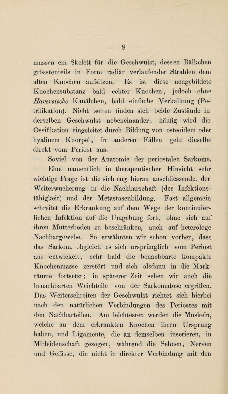 massen ein Skelett für die Geschwulst, dessen Bälkchen grösstenteils in Form radiär verlaufender Strahlen dem alten Knochen aufsitzen. Es ist diese neugebildete Knochensubstanz bald echter Knochen, jedoch ohne Haversische Kanälchen, bald einfache Verkalkung (Pe¬ trifikation). Nicht selten finden sich beide Zustände in derselben Geschwulst nebeneinander; häufig wird die Ossifikation eingeleitet durch Bildung von osteoidem oder hyalinem Knorpel, in anderen Fällen geht dieselbe direkt vom Periost aus, Soviel von der Anatomie der periostalen Sarkome. Eine namentlich in therapeutischer Hinsicht sehr wichtige Frage ist die sich eng hieran anschliessende, der Weiterwucherung in die Nachbarschaft (der Infektions¬ fähigkeit) und der Metastasenbildung. Fast allgemein schreitet die Erkrankung auf dem Wege der kontinuier¬ lichen Infektion auf die Umgebung fort, ohne sich auf ihren Mutterboden zu beschränken, auch auf heterologe Nachbargewebe. So erwähnten wir schon vorher, dass das Sarkom, obgleich es sich ursprünglich vom Periost aus entwickelt, sehr bald die benachbarte kompakte Knochenmasse zerstört und sich alsdann in die Mark¬ räume fortsetzt; in späterer Zeit sehen wir auch die benachbarten Weichteile von der Sarkomatose ergriffen. Das Weiterschreiten der Geschwulst richtet sich hierbei nach den natürlichen Verbindungen des Periostes mit den Nachbarteilen. Am leichtesten werden die Muskeln, welche an dem erkrankten Knochen ihren Ursprung haben, und Ligamente, die an demselben inserieren, in Mitleidenschaft gezogen, während die Sehnen, Nerven und Gefässe, die nicht in direkter Verbindung mit den