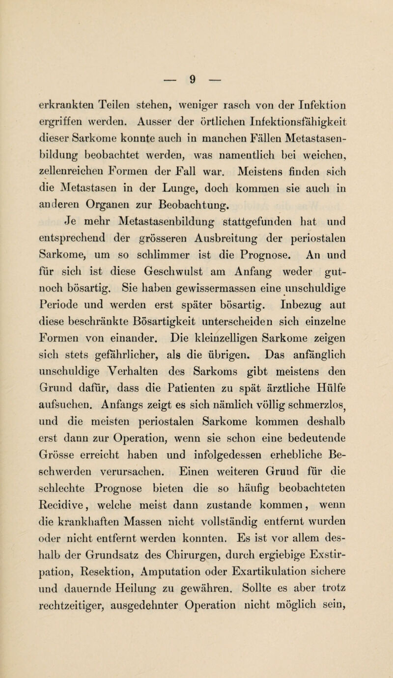 erkrankten Teilen stehen, weniger rasch von der Infektion ergriffen werden. Ausser der örtlichen Infektionsfahigkeit dieser Sarkome konnte auch in manchen Fällen Metastasen¬ bildung beobachtet werden, was namentlich bei weichen, zellenreichen Formen der Fall war. Meistens finden sich die Metastasen in der Lunge, doch kommen sie auch in anderen Organen zur Beobachtung. Je mehr Metastasenbildung stattgefunden hat und entsprechend der grösseren Ausbreitung der periostalen Sarkome, um so schlimmer ist die Prognose. An und für sich ist diese Geschwulst am Anfang weder gut- noch bösartig. Sie haben gewissermassen eine unschuldige Periode und werden erst später bösartig. Inbezug aut diese beschränkte Bösartigkeit unterscheiden sich einzelne Formen von einander. Die kleinzelligen Sarkome zeigen sich stets gefährlicher, als die übrigen. Das anfänglich unschuldige Verhalten des Sarkoms gibt meistens den Grund dafür, dass die Patienten zu spät ärztliche Hülfe aufsuchen. Anfangs zeigt es sich nämlich völlig schmerzlos, und die meisten periostalen Sarkome kommen deshalb erst dann zur Operation, wenn sie schon eine bedeutende Grösse erreicht haben und infolgedessen erhebliche Be¬ schwerden verursachen. Einen weiteren Grund für die schlechte Prognose bieten die so häufig beobachteten Recidive, welche meist dann zustande kommen, wenn die krankhaften Massen nicht vollständig entfernt wurden oder nicht entfernt werden konnten. Es ist vor allem des¬ halb der Grundsatz des Chirurgen, durch ergiebige Exstir¬ pation, Resektion, Amputation oder Exartikulation sichere und dauernde Heilung zu gewähren. Sollte es aber trotz rechtzeitiger, ausgedehnter Operation nicht möglich sein,