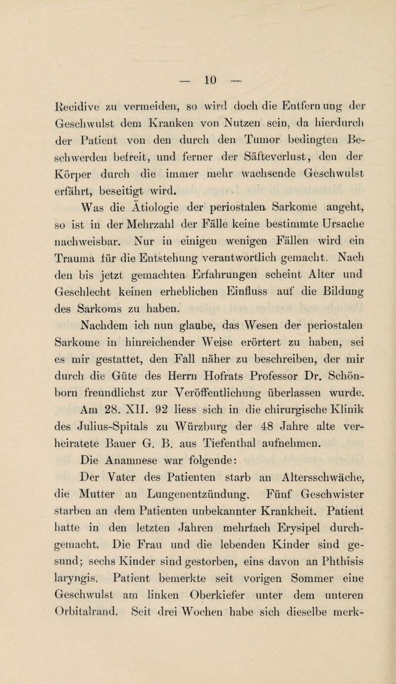 Becidive zu vermeiden, so wird doch die Entfern ung der Geschwulst dem Kranken von Nutzen sein, da hierdurch der Patient von den durch den Tumor bedingten Be¬ schwerden befreit, und ferner der Säfteverlust, den der Körper durch die immer mehr wachsende Geschwulst erfährt, beseitigt wird. Was die Ätiologie der periostalen Sarkome angeht, so ist in der Mehrzahl der Fälle keine bestimmte Ursache nachweisbar. Nur in einigeu wenigen Fällen wird ein Trauma für die Entstehung verantwortlich gemacht. Nach den bis jetzt gemachten Erfahrungen scheint Alter und Geschlecht keinen erheblichen Einfluss auf die Bildung des Sarkoms zu haben. Nachdem ich nun glaube, das Wesen der periostalen Sarkome in hinreichender Weise erörtert zu haben, sei es mir gestattet, den Fall näher zu beschreiben, der mir durch die Güte des Herrn Hofrats Professor Dr. Schön¬ born freundlichst zur Veröffentlichung überlassen wurde. Am 28. XII. 92 liess sich in die chirurgische Klinik des Julius-Spitals zu Würzburg der 48 Jahre alte ver¬ heiratete Bauer G. B. aus Tiefenthal aufnehmen. Die Anamnese war folgende: Der Vater des Patienten starb an Altersschwäche, die Mutter an Lungenentzündung. Fünf Geschwister starben an dem Patienten unbekannter Krankheit. Patient hatte in den letzten Jahren mehrfach Erysipel durch¬ gemacht. Die Frau und die lebenden Kinder sind ge¬ sund; sechs Kinder sind gestorben, eins davon an Phthisis laryngis. Patient bemerkte seit vorigen Sommer eine Geschwulst am linken Oberkiefer unter dem unteren Orbitalrand. Seit drei Wochen habe sich dieselbe merk-
