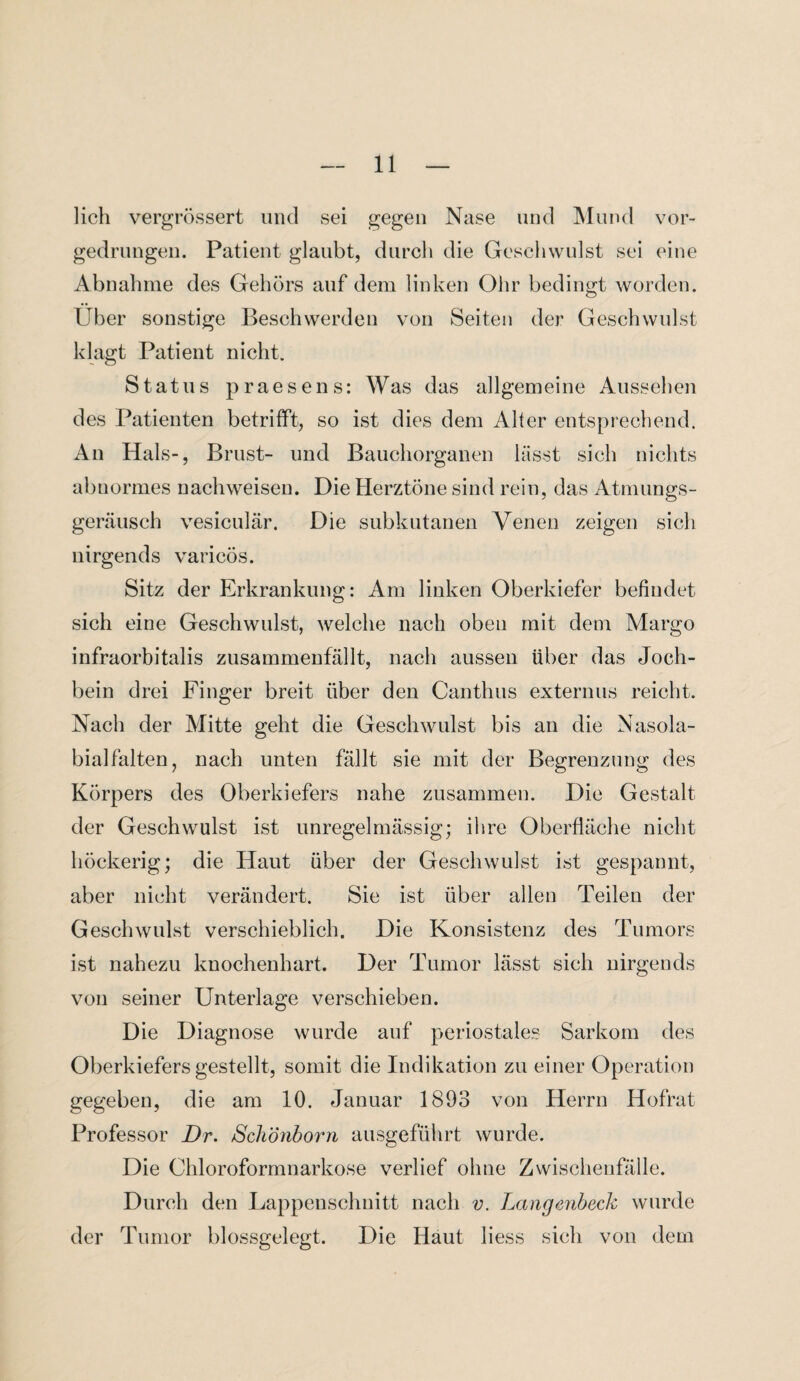 lieh vergrössert und sei gegen Nase und Mund vor¬ gedrungen. Patient glaubt, durch die Geschwulst sei eine Abnahme des Gehörs auf dem linken Ohr bedingt worden. Uber sonstige Beschwerden von Seiten der Geschwulst klagt Patient nicht. Status praesens: Was das allgemeine Aussehen des Patienten betrifft, so ist dies dem Alter entsprechend. An Hals-, Brust- und Bauchorganen lässt sich nichts abnormes nach weisen. Die Herztöne sind rein, das Atmungs¬ geräusch vesiculär. Die subkutanen Venen zeigen sich nirgends varicös. Sitz der Erkrankung: Am linken Oberkiefer befindet sich eine Geschwulst, welche nach oben mit dem Margo infraorbitalis zusammenfällt, nach aussen über das Joch¬ bein drei Finger breit über den Canthus externus reicht. Nach der Mitte geht die Geschwulst bis an die Nasola- bialfalten, nach unten fällt sie mit der Begrenzung des Körpers des Oberkiefers nahe zusammen. Die Gestalt der Geschwulst ist unregelmässig; ihre Oberfläche nicht höckerig; die Haut über der Geschwulst ist gespannt, aber nicht verändert. Sie ist über allen Teilen der Geschwulst verschieblich. Die Konsistenz des Tumors ist nahezu knochenhart. Der Tumor lässt sich nirgends von seiner Unterlage verschieben. Die Diagnose wurde auf periostales Sarkom des Oberkiefers gestellt, somit die Indikation zu einer Operation gegeben, die am 10. Januar 1893 von Herrn Hofrat Professor Dr. Schönborn ausgeführt wurde. Die Chloroformnarkose verlief ohne Zwischenfälle. Durch den Lappenschnitt nach v. Langenbeck wurde der Tumor blossgelegt. Die Haut liess sich vou dem
