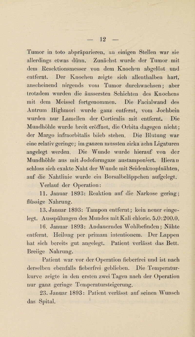 Tumor in toto abpräparieren, au einigen Stellen war sie allerdings etwas dünn. Zunächst wurde der Tumor mit dem Resektionsmesser von dem Knochen abgelöst und entfernt. Der Knochen zeigte sich allenthalben hart, anscheinend nirgends vom Tumor durchwachsen; aber trotzdem wurden die äussersten Schichten des Knochens mit dem Meissei fortgenommen. Die Facialwand des Antrum Highmori wurde ganz entfernt, vom Jochbein wurden nur Lamellen der Corticalis mit entfernt. Die Mundhöhle wurde breit eröffnet, die Orbita dagegen nicht; der Margo infraorbitalis blieb stehen. Die Blutung war eine relativ geringe; im ganzen mussten zirka zehn Ligaturen angelegt werden. Die Wunde wurde hierauf von der Mundhöhle aus mit Jodoformgaze austamponiert. Hieran schloss sich exakte Naht der Wunde mit Seidenknopfnähten, auf die Nahtlinie wurde ein Borsalbeläppchen aufgelegt. Verlauf der Operation: 11. Januar 1893: Reaktion auf die Narkose gering; flüssige Nahrung. 13. Januar 1893: Tampon entfernt; kein neuer einge¬ legt. Ausspülungen des Mundes mitKali chloric. 5.0:200.0. 16. Januar 1893: Andauerndes Wohlbefinden; Nähte entfernt. Heilung per primam intentionem. Der Lappen hat sich bereits gut angelegt. Patient verlässt das Bett. Breiige Nahrung. Patient war vor der Operation fieberfrei und ist nach derselben ebenfalls fieberfrei geblieben. Die Temperatur¬ kurve zeigte in den ersten zwei Tagen nach der Operation nur ganz geringe Temperatursteigerung. 23. Januar 1893: Patient verlässt auf seinen Wunsch das Spital.