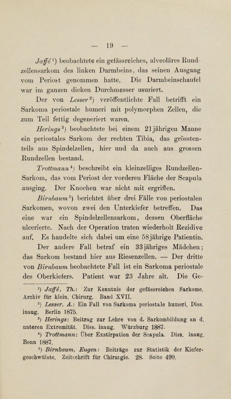 Jaffe1) beobachtete ein gefässreiches, alveoläres Rund ¬ zellensarkom des linken Darmbeins, das seinen Ausgang vom Periost genommen hatte. Die Darmbeinschaufel war im ganzen dicken Durchmesser usuriert. Der von Lesser2) veröffentlichte Fall betrifft ein Sarkoma periostale humeri mit polymorphen Zellen, die zum Teil fettig degeneriert waren. Herings3) beobachtete bei einem 21jährigen Manne ein periostales Sarkom der rechten Tibia, das grössten¬ teils aus Spindelzellen, hier und da auch aus grossen Rundzellen bestand. Trottmann4J beschreibt ein kleinzelliges Rundzellen- Sarkom, das vom Periost der vorderen Fläche der Scapula ausging. Der Knochen war nicht mit ergriffen. Birnbaum5) berichtet über drei Fälle von periostalen Sarkomen, wovon zwei den Unterkiefer betreffen. Das eine war ein Spindelzellensarkom, dessen Oberfläche ulcerierte. Nach der Operation traten wiederholt Rezidive auf. Es handelte sich dabei um eine 58jährige Patientin. Der andere Fall betraf ein 33jähriges Mädchen; das Sarkom bestand hier aus Riesenzellen. — Der dritte von Birnbaum beobachtete Fall ist ein Sarkoma periostale des Oberkiefers. Patient war 23 Jahre alt. Die Ge- 9 Jaffe, Th.: Zur Kenntnis der gefässreichen Sarkome. Archiv für klein. Chirurg. Band XVII. 2) Lesser, A.: Ein Fall von Sarkoma periostale humeri. Diss. inaug. Berlin 1875. 3) Herings: Beitrag zur Lehre von d. Sarkombildung an d. unteren Extremität. Diss. inaug. Würzburg 1887. 4) Trottmann: Über Exstirpation der Scapula. Diss. inaug. Bonn 1887. 5) Birnbaum, Eugen: Beiträge zur Statistik der Kiefer¬ geschwülste. Zeitschrift für Chiruigie. 28. Seite 499.