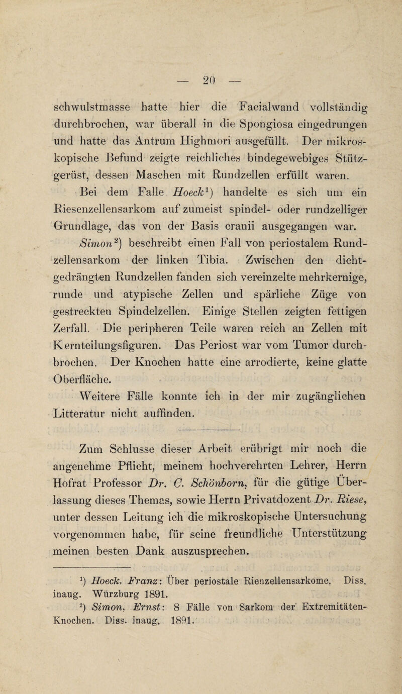 schwulstmasse hatte hier die Facialwand vollständig durchbrochen, war überall in die Spongiosa eingedrungen und hatte das Antrum Highmori ausgefüllt. Der mikros¬ kopische Befund zeigte reichliches bindegewebiges Stütz¬ gerüst, dessen Maschen mit Rundzellen erfüllt waren. Bei dem Falle Hoeck1) handelte es sich um ein Riesenzellensarkom auf zumeist spindel- oder rundzeiliger Grundlage, das von der Basis cranii ausgegangen war. Simon2) beschreibt einen Fall von periostalem Rund¬ zellensarkom der linken Tibia. Zwischen den dicht¬ gedrängten Rundzellen fanden sich vereinzelte mehrkernige, runde und atypische Zellen und spärliche Züge von gestreckteu Spindelzellen. Einige Stellen zeigten fettigen Zerfall. Die peripheren Teile waren reich an Zellen mit Kernteilungsfiguren. Das Periost war vom Tumor durch¬ brochen. Der Knochen hatte eine arrodierte, keine glatte Oberfläche. Weitere Fälle konnte ich in der mir zugänglichen Litteratur nicht auffinden. Zum Schlüsse dieser Arbeit erübrigt mir noch die angenehme Pflicht, meinem hochverehrten Lehrer, Herrn Hofrat Professor Di\ C. Schönborn, für die gütige Über¬ lassung dieses Themas, sowie Fterrn Privatdozent Dr. Riese, unter dessen Leitung ich die mikroskopische Untersuchung vorgenommen habe, für seine freundliche Unterstützung meinen besten Dank auszusprechen. b Hoeck, Franz: Über periostale Kienzellensarkome. Diss. inaug. Würzburg 1891. 2) Simon, Ernst: 8 Fälle von Sarkom der Extremitäten- Knochen. Diss. inaug. 1891.