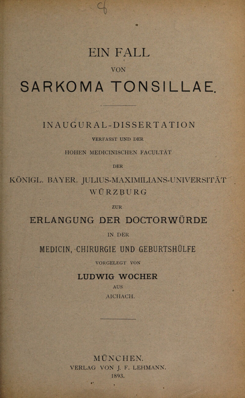 VON SARKOMA TONSILLAE. INAUGURAL-DISSERTANT ION VERFASST UND DER HOHEN MEDICINISCHEN FACULTÄT DER KÖNIGL. BAYER. JULIUS-MAXIMILIANS-UNIVERSITÄT WÜRZßURG ZUR ERLANGUNG DER DOCTORWÜRDE IN DER MEDICIN, CHIRURGIE UND GEBURTSHÜLFE VORGELEGT VON LUDWIG WOCHER AUS AICH ACH. MÜNCHEN. VERLAG VON J. F. LEHMANN. 1893.