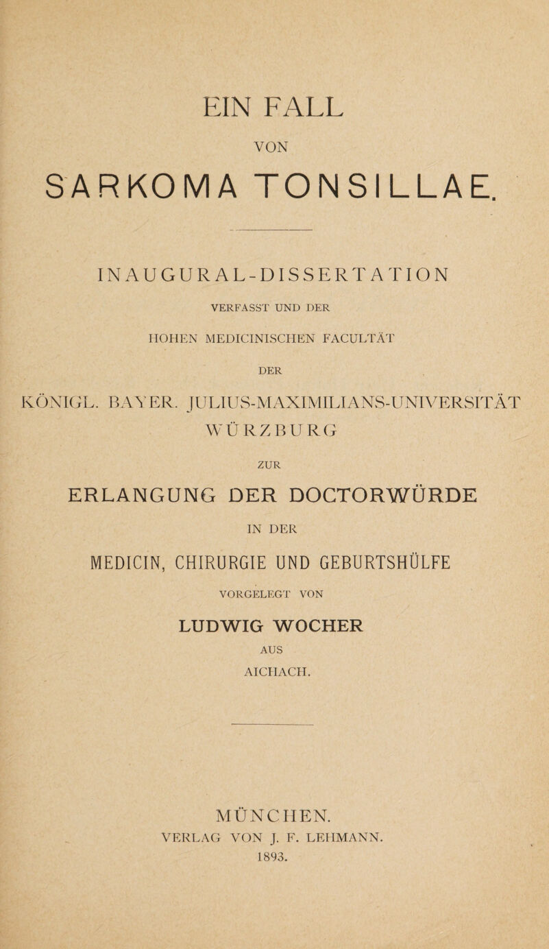 VON SARKOMA TONSILLAE. INAUGURAL-DISSERTATION VERFASST UND DER HOHEN MEDICINISCHEN FACULTÄT DER KÖNIGL. BAYER. JULIUS-MAXIMILIANS-UNIVERSITÄT WÜRZBURG ZUR ERLANGUNG DER DOCTORWÜRDE IN DER MEDICIN, CHIRURGIE UND GEBURTSHÜLFE VORGELEGT VON LUDWIG WOCHER AUS AICH ACH. MÜNCHEN. VERLAG VON J. F. LEHMANN. 1893.