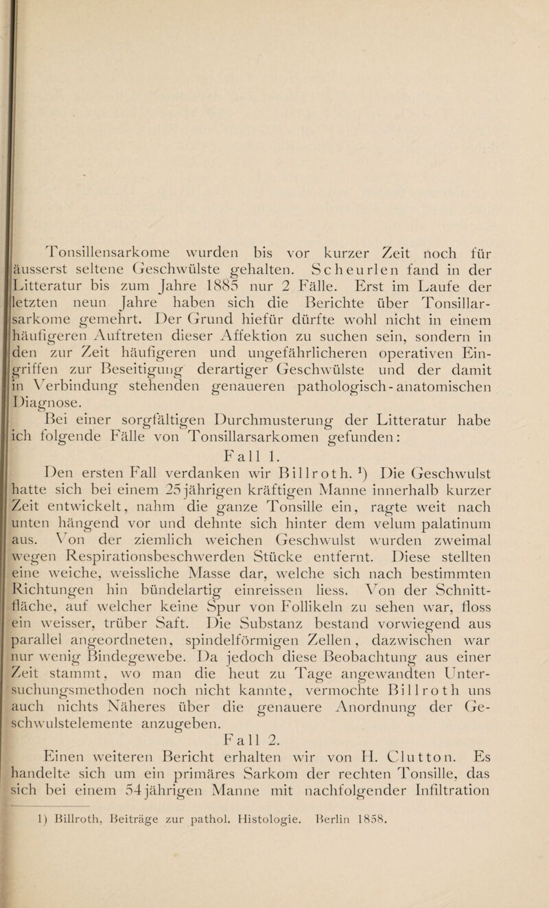 Tonsillensarkome wurden bis vor kurzer Zeit noch für äusserst seltene Geschwülste gehalten. Scheurlen fand in der Litteratur bis zum Jahre 1885 nur 2 Fälle. Erst im Laufe der letzten neun Jahre haben sich die Berichte über Tonsillar- sarkome gemehrt. Der Grund hiefür dürfte wohl nicht in einem häufigeren Auftreten dieser Affektion zu suchen sein, sondern in den zur Zeit häufigeren und ungefährlicheren operativen Ein¬ griffen zur Beseitigung derartiger Geschwülste und der damit in Verbindung stehenden genaueren pathologisch-anatomischen Diagnose. Bei einer sorgfältigen Durchmusterung der Litteratur habe ich folgende Fälle von Tonsillarsarkomen gefunden: Fall 1. Den ersten Fall verdanken wir Billroth. *) Die Geschwulst hatte sich bei einem 25 jährigen kräftigen Manne innerhalb kurzer Zeit entwickelt, nahm die ganze Tonsille ein, ragte weit nach unten hängend vor und dehnte sich hinter dem velum palatinum aus. \ on der ziemlich weichen Geschwulst wurden zweimal wegen Respirationsbeschwerden Stücke entfernt. Diese stellten eine weiche, weissliche Masse dar, welche sich nach bestimmten Richtungen hin bündelartig einreissen liess. Von der Schnitt¬ fläche, auf welcher keine Spur von Follikeln zu sehen war, floss ein weisser, trüber Saft. Die Substanz bestand vorwiegend aus parallel angeordneten, spindelförmigen Zellen, dazwischen war nur wenig Bindegewebe. Da jedoch diese Beobachtung aus einer Zeit stammt, wo man die heut zu Tage angewandten Unter¬ suchungsmethoden noch nicht kannte, vermochte Billroth uns auch nichts Näheres über die genauere Anordnung der Ge¬ schwulstelemente anzugeben. Fall 2. Einen weiteren Bericht erhalten wir von H. Clutton. Es handelte sich um ein primäres Sarkom der rechten Tonsille, das sich bei einem 54jährigen Manne mit nachfolgender Infiltration 1) Billroth, Beiträge zur pathol. Histologie. Berlin 1858,