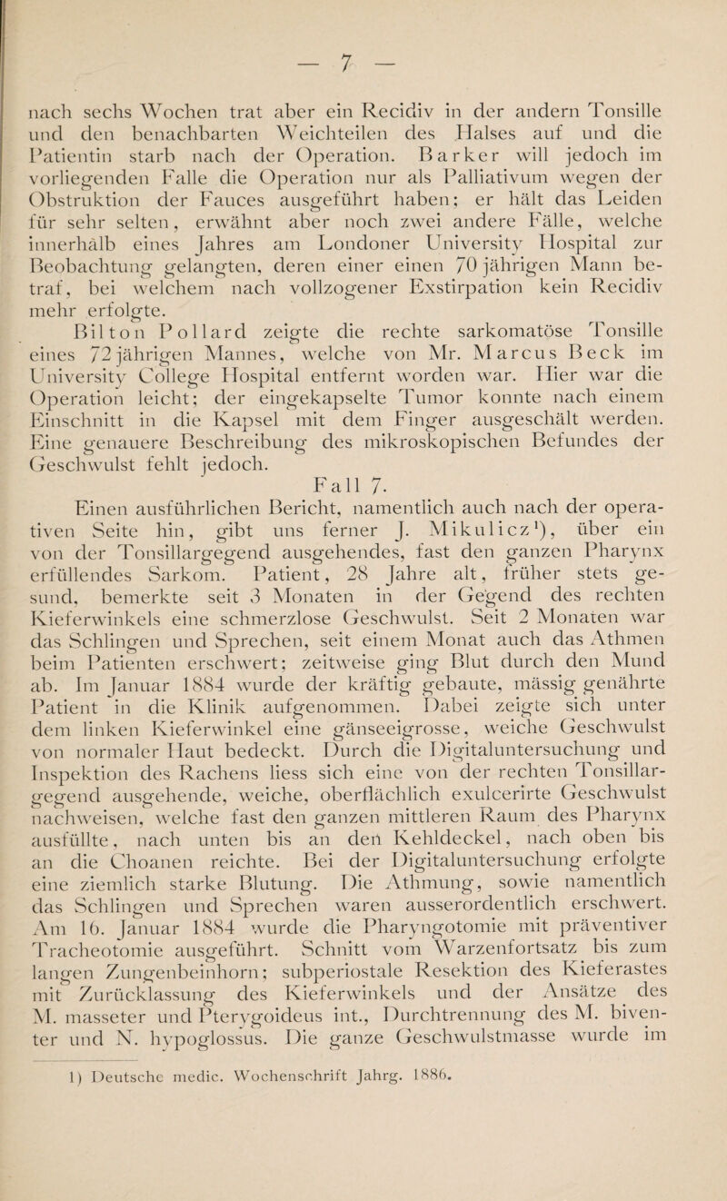 nach sechs Wochen trat aber ein Recidiv in der andern Tonsille und den benachbarten Weichteilen des Halses auf und die Patientin starb nach der Operation. Parker will jedoch im vorliegenden Falle die Operation nur als Palliativum wegen der Obstruktion der Fauces ausgeführt haben; er hält das Leiden für sehr selten, erwähnt aber noch zwei andere Fälle, welche innerhalb eines Jahres am Londoner University Hospital zur Beobachtung gelangten, deren einer einen 70 jährigen Mann be¬ traf, bei welchem nach vollzogener Exstirpation kein Recidiv mehr erfolgte. Bilton Pollard zeigte die rechte sarkomatöse Tonsille eines /2jährigen Mannes, welche von Mr. Marcus Beck im University College Hospital entfernt worden war. Hier war die Operation leicht; der eingekapselte Tumor konnte nach einem Einschnitt in die Kapsel mit dem Finger ausgeschält werden. Eine genauere Beschreibung des mikroskopischen Befundes der Geschwulst fehlt jedoch. Fall 7- Einen ausführlichen Bericht, namentlich auch nach der opera¬ tiven Seite hin, gibt uns ferner J. Mikulicz1), über ein von der Tonsillargegend ausgehendes, fast den ganzen Pharynx erfüllendes Sarkom. Patient, 28 Jahre alt, früher stets ge¬ sund, bemerkte seit 3 Monaten in der Gegend des rechten Kieferwinkels eine schmerzlose Geschwulst. Seit 2 Monaten war das Schlingen und Sprechen, seit einem Monat auch das Athmen beim Patienten erschwert; zeitweise ging Blut durch den Mund ab. Im Januar 1884 wurde der kräftig gebaute, mässig genährte Patient in die Klinik aufgenommen. Dabei zeigte sich unter dem linken Kieferwinkel eine gänseeigrosse, weiche Geschwulst von normaler Haut bedeckt. Durch die Digitaluntersuchung und Inspektion des Rachens liess sich eine von der rechten Tonsillar¬ gegend ausgehende, weiche, oberflächlich exulcerirte Geschwulst nachweisen, welche fast den ganzen mittleren Raum des Pharynx ausfüllte, nach unten bis an den Kehldeckel, nach oben bis an die Choanen reichte. Bei der Digitaluntersuchung erfolgte eine ziemlich starke Blutung. Die Athmung, sowie namentlich das Schlingen und Sprechen waren ausserordentlich erschwert. Am 16. Januar 1884 wurde die Pharyngotomie mit präventiver Tracheotomie ausgeführt. Schnitt vom Warzenfortsatz bis zum langen Zungenbeinhorn; subperiostale Resektion des Kieferastes mit Zurücklassung des Kieferwinkels und der Ansätze des M. masseter und Pterygoideus int., Durchtrennung des M. biven- ter und N. hypoglossus. Die ganze Geschwulstmasse wurde im 1) Deutsche medic. Wochenschrift Jahrg. 1886.