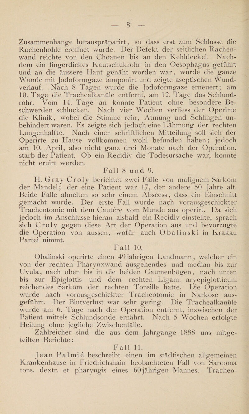 Zusammenhänge herauspräparirt, so dass erst zum Schlüsse die Rachenhöhle eröffnet wurde. Der Defekt der seitlichen Rachen¬ wand reichte von den Choanen bis an den Kehldeckel. Nach¬ dem ein fingerdickes Kautschukrohr in den Oesophagus geführt und an die äussere Haut genäht worden war, wurde die ganze Wunde mit [odoformgaze tamponirt und zeigte aseptischen Wund¬ verlauf. Nach 8 Tagen wurde die Jodoformgaze erneuert; am 10. Tage die Trachealkanüle entfernt, am 12. Tage das Schlund¬ rohr. Vom 14. Tage an konnte Patient ohne besondere Be¬ schwerden schlucken. Nach vier Wochen verliess der Operirte die Klinik, wobei die Stimme rein, Atmung und Schlingen un¬ behindert waren. Es zeigte sich jedoch eine Lähmung der rechten Lungenhälfte. Nach einer schriftlichen Mitteilung soll sich der Operirte zu Hause vollkommen wohl befunden haben; jedoch am 10. April, also nicht ganz drei Monate nach der Operation, starb der Patient. Ob ein Recidiv die Todesursache war, konnte nicht eruirt werden. Fall 8 und 9. H. Gray Croly berichtet zwei Fälle von malignem Sarkom der Mandel; der eine Patient war 17, der andere 50 Jahre alt. Beide Fälle ähnelten so sehr einem Abscess, dass ein Einschnitt gemacht wurde. Der erste Fall wurde nach vorausgeschickter Tracheotomie mit dem Cautere vom Munde aus operirt. Da sich jedoch im Anschlüsse hieran alsbald ein Recidiv einstellte, sprach sich Croly gegen diese Art der Operation aus und bevorzugte die Operation von aussen, wofür auch Obalinski in Krakau Partei nimmt. Fall 10. Obalinski operirte einen 49jährigen Landmann, welcher ein von der rechten Pharynxwand ausgehendes und median bis zur Uvula, nach oben bis in die beiden Gaumenbögen, nach unten bis zur Epiglottis und dem rechten Ligam. aryepiglotticum reichendes Sarkom der rechten Tonsille hatte. Die Operation wurde nach vorausgeschickter Tracheotomie in Narkose aus¬ geführt. Der Blutverlust war sehr gering. Die Trachealkanüle wurde am 6. Tage nach der Operation entfernt, inzwischen der Patient mittels Schlundsonde ernährt. Nach 5 Wochen erfolgte Heilung ohne jegliche Zwischenfälle. Zahlreicher sind die aus dem Jahrgange 1888 uns mitge¬ teilten Berichte: Fall 11. Jean Palmie beschreibt einen im städtischen allgemeinen Krankenhause in Friedrichshain beobachteten Fall von Sarcoma tons. dextr. et pharyngis eines 60 jährigen Mannes. Tracheo-