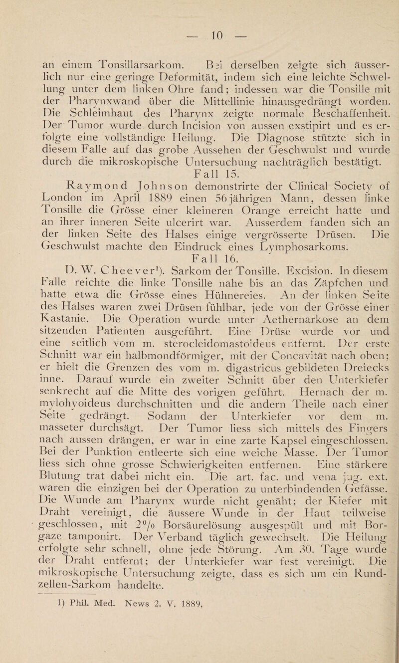 10 an einem Tonsillarsarkom. Bd derselben zeigte sich äusser- lich nur eine geringe Deformität, indem sich eine leichte Schwel¬ lung unter dem linken Ohre fand; indessen war die Tonsille mit der Pharynxwand über die Mittellinie hinausgedrängt worden. Die Schleimhaut des Pharynx zeigte normale Beschaffenheit. Der Tumor wurde durch Incision von aussen exstipirt und es er¬ folgte eine vollständige Heilung. Die Diagnose stützte sich in diesem Falle auf das grobe Aussehen der Geschwulst und wurde durch die mikroskopische Untersuchung nachträglich bestätigt. Fall 15. Raymond Johnson demonstrirte der Clinical Society of London im April 1889 einen 56jährigen Mann, dessen linke Tonsille die Grösse einer kleineren Orange erreicht hatte und an ihrer inneren Seite ulcerirt war. Ausserdem fanden sich an der linken Seite des Halses einige vergrösserte Drüsen. Die Geschwulst machte den Eindruck eines Lymphosarkoms. Fall 16. D. W. Che ever1). Sarkom der Tonsille. Excision. In diesem Falle reichte die linke Tonsille nahe bis an das Zäpfchen und hatte etwa die Grösse eines Hühnereies. An der linken Seite des Halses waren zwei Drüsen fühlbar, jede von der Grösse einer Kastanie. Die Operation wurde unter Aethernarkose an dem sitzenden Patienten ausgeführt. Eine Drüse wurde vor und eine seitlich vom m. sterocleidomastoideus entfernt. Der erste Schnitt war ein halbmondförmiger, mit der Concavität nach oben; er hielt die Grenzen des vom m. digastricus gebildeten Dreiecks inne. Darauf wurde ein zweiter Schnitt über den LTnterkiefer senkrecht auf die Mitte des vorigen geführt. Hernach der m. mylohyoideus durchschnitten und die andern Theile nach einer Seite gedrängt. Sodann der Unterkiefer vor dem m. masseter durchsägt. Der Tumor liess sich mittels des Fingers nach aussen drängen, er war in eine zarte Kapsel eingeschlossen. Bei der Punktion entleerte sich eine weiche Masse. Der Tumor liess sich ohne grosse Schwierigkeiten entfernen. Eine stärkere Blutung trat dabei nicht ein. Die art. fac. und vena jug. ext. waren die einzigen bei der Operation zu unterbindenden Gefässe. Die Wunde am Pharynx wurde nicht genäht; der Kiefer mit Draht vereinigt, die äussere Wunde in der Haut teilweise geschlossen, mit 2°/o Borsäurelösung ausgespült und mit Bor¬ gaze tamponirt. Der Verband täglich gewechselt. Die Heilung erfolgte sehr schnell, ohne jede Störung. Am 30. Tage wurde der Draht entfernt; der Unterkiefer war fest vereinigt. Die mikroskopische Untersuchung zeigte, dass es sich um ein Rund- zellen-Sarkom handelte.