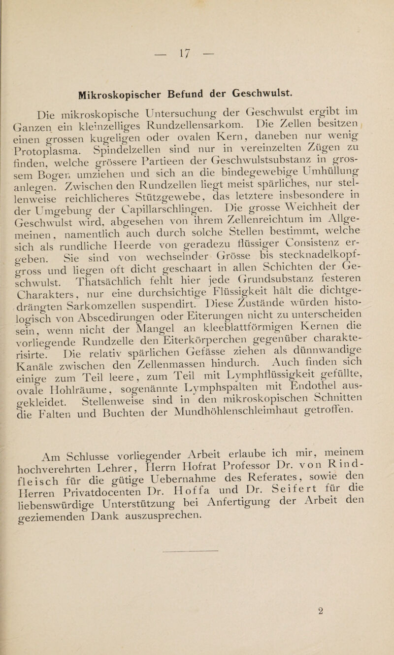 Mikroskopischer Befund der Geschwulst. Die mikroskopische Untersuchung der Geschwulst ergibt im Ganzen ein kleinzelliges Rundzellensarkom. Die Zellen besitzen einen grossen kugeligen oder ovalen Kern, daneben nur wenig Protoplasma. Spindelzellen sind nur in vereinzelten Zügen zu finden, welche grössere Partieen der Geschwulstsubstanz in gros¬ sem Bogen umziehen und sich an die bindegewebige Umhüllung anlegen Zwischen den Rundzellen liegt meist spärliches, nur stel¬ lenweise reichlicheres Stützgewebe, das letztere insbesondere in der Umgebung der kapillarschlingen. Die grosse Weichheit der Geschwulst wird, abgesehen von ihrem Zellenreichtum im Allge¬ meinen. namentlich auch durch solche Stellen bestimmt, welche sich als’ rundliche Heerde von geradezu flüssiger Consistenz er- oeben. Sie sind von wechselnder Grösse bis stecknadelkopf- 5-ross und liegen oft dicht geschaart in allen Schichten der Ge¬ schwulst. Thatsächlich fehlt hier jede Grundsubstanz festeren Charakters, nur eine durchsichtige Flüssigkeit hält die dichtge¬ drängten Sarkomzellen suspendirt. Diese Zustände würden histo¬ logisch von Abscedirungen oder Eiterungen nicht zu unterscheiden sein, wenn nicht der Mangel an kleeblattförmigen Kernen die vorliegende Rundzelle den Eiterkörperchen gegenüber charakte- risirte. Die relativ spärlichen Gefässe ziehen als dünnwandige Kanäle zwischen den Zellenmassen hindurch. Auch finden sich einio-e zum Teil leere, zum Teil mit Lymphflüssigkeit gefüllte, ovafe Hohlräume, sogenännte Lymphspalten mit Endothel aus¬ gekleidet. Stellenweise sind in den mikroskopischen Schnitten die Falten und Buchten der Mundhöhlenschleimhaut getroffen. Am Schlüsse vorliegender Arbeit erlaube ich mir, meinem hochverehrten Lehrer, Herrn Hofrat Professor Dr. von Rind¬ fleisch für die gütige Uebernahme des Referates, sowie den Plerren Privatdocenten Dr. Hoffa und Dr. Seifert für die liebenswürdige Unterstützung bei Anfertigung der Arbeit den geziemenden Dank auszusprechen. 2