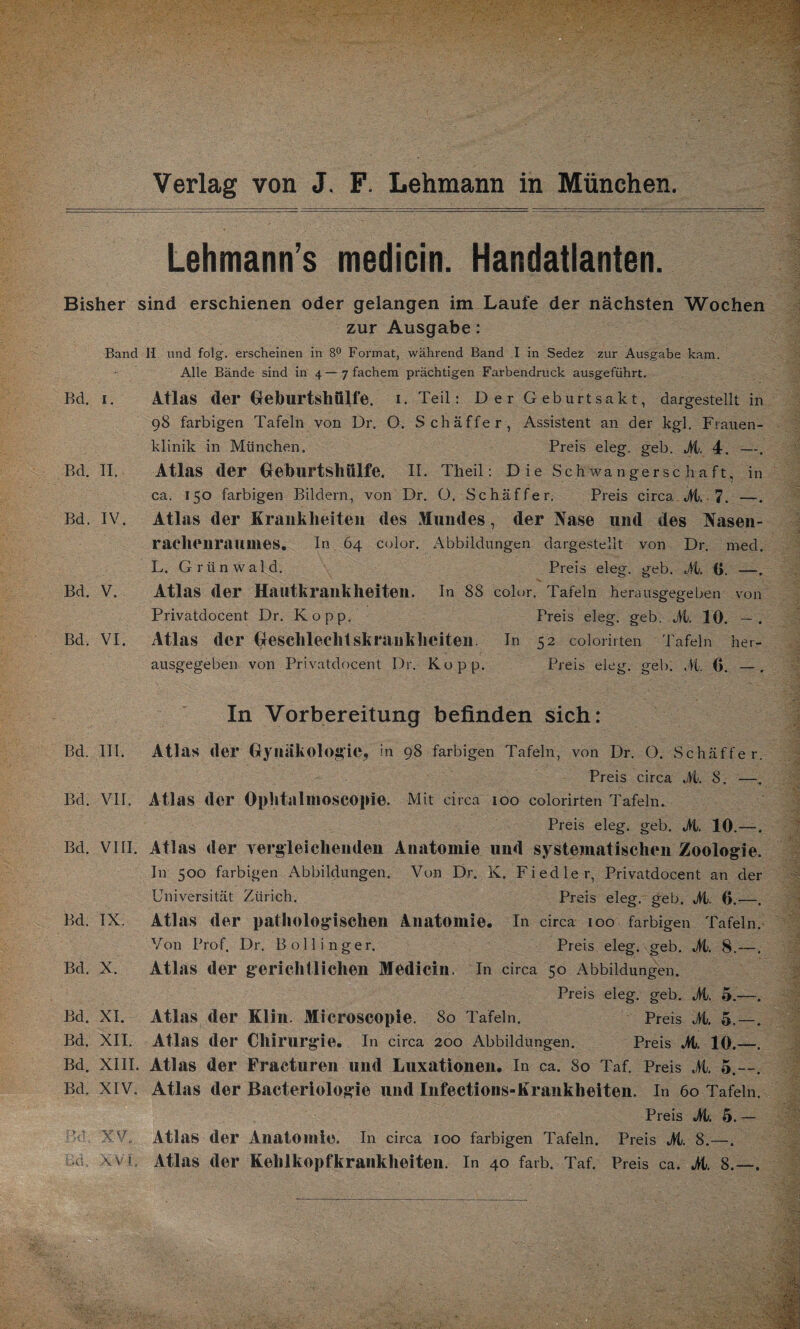 •vf; Verlag von J. F. Lehmann in München. Lehmann’s medicin. Handatlanten. Bisher sind erschienen oder gelangen im Laufe der nächsten Wochen zur Ausgabe: Band II und folg, erscheinen in 8° Format, während Band I in Sedez zur Ausgabe kam. Alle Bände sind in 4—7 fachem prächtigen Farbendruck ausgeführt. Bd. 1. Atlas der Geburtshulfe. I. Teil: Der Geburtsakt, dargestellt in 98 farbigen Tafeln von Dr. O. Schaffer, Assistent an der kgl. Frauen¬ klinik in München. Preis eleg. geb. M. 4. —. Bd. II. Atlas der Geburtshülfe. II. Theil: Die Schwangerschaft, in ca. 150 farbigen Bildern, von Dr. O. Schäffer. Preis circa M. 7. —. Bd. IV. Atlas der Krankheiten des Mundes, der Nase und des Nasen¬ rachenraumes. In 64 color. xAbbildungen dargestellt von Dr. med. L. Grünwald. Preis eleg. geb. M. (j. —. Bd. V. Atlas der Hautkrankheiten. In 88 color. Tafeln herausgegeben von Privatdocent Dr. Ko pp. Preis eleg. geb. M. 10. — . Bd. VI. Atlas der Geschlechtskrankheiten. In 52 colorirten Tafeln her¬ ausgegeben von Privatdocent Dr. Ko pp. Preis eleg. geh. .41 G. —, In Vorbereitung befinden sich: Bd. III. Atlas der Gynäkologie, in 98 farbigen Tafeln, von Dr. O. Schäffer. Preis circa M. S. —. Bd. VII. Atlas der Ophtalmoscopie. Mit circa 100 colorirten Tafeln. Preis eleg. geb. >1. 10.— Bd. VIII. Atlas der vergleichenden Anatomie und systematischen Zoologie. In 500 farbigen Abbildungen. Von Dr. K. Fiedler, Privatdocent an der Universität Zürich. Preis eleg. geb. M. G.—. Bd. IX. Atlas der pathologischen Anatomie. In circa 100 farbigen Tafeln. Von Prof. Dr. Bollinger. Preis eleg. geb. M. 8.—. Bd. X. Atlas der gerichtlichen Medicin. In circa 50 Abbildungen. Preis eleg. geb. M. 5.—-. Bd. XI. Atlas der Klin. Microscopie. 80 Tafeln. Preis M. 5.—. Bd. XII. Atlas der Chirurgie. In circa 200 Abbildungen. Preis Jt. 10.—. Bd. XIII. Atlas der Fracturen und Luxationen. In ca. 80 Taf. Preis M. 5.—. Bd. XIV. Atlas der Bacteriologie und Infections-Krankheiten. In 60 Tafeln. Preis M. 5. — XV. Atlas der Anatomie. In circa 100 farbigen Tafeln. Preis M. 8.—.