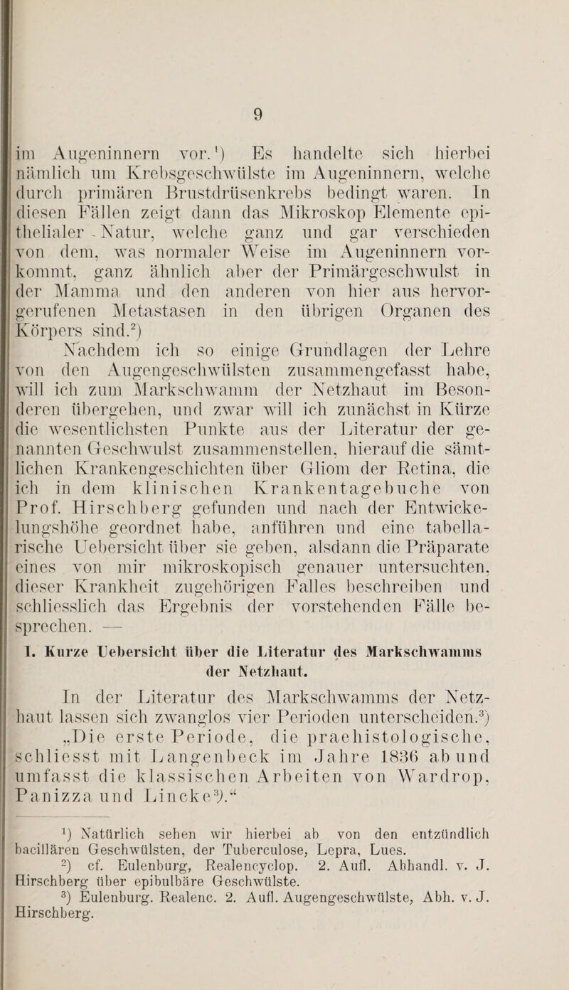 im Augeninnern vor.') Es handelte sich hierbei | nämlich um Krebsgeschwülste im Augeninnern, welche durch primären Brustdrüsenkrebs bedingt waren. In diesen Fäilen zeigt dann das Mikroskop Elemente epi¬ thelialer - Natur, welche ganz und gar verschieden von dem, was normaler Weise im Augeninnern vor¬ kommt, ganz ähnlich aber der Primärgeschwulst in der Mamma und den anderen von hier aus hervor¬ gerufenen Metastasen in den übrigen Organen des Körpers sind.* 2) Nachdem ich so einige Grundlagen der Lehre von den Augengeschwülsten zusammengefasst habe, will ich zum Markschwamm der Netzhaut im Beson¬ deren übergehen, und zwar will ich zunächst in Kürze die wesentlichsten Punkte aus der Literatur der ge¬ nannten Geschwulst zusammenstellen, hierauf die sämt¬ lichen Krankengeschichten über Gliom der Retina, die ich in dem klinischen Kranken tage buche von Prof. Hirschberg gefunden und nach der Entwicke¬ lungshöhe geordnet habe, anführen und eine tabella¬ rische Uebersicht über sie geben, alsdann die Präparate eines von mir mikroskopisch genauer untersuchten, dieser Krankheit zugehörigen Falles beschreiben und schliesslich das Ergebnis der vorstehenden Fälle be¬ sprechen. — I. Kurze Uebersicht über die Literatur des Markschwamms * der Netzhaut. In der Literatur des Marksehwamms der Netz¬ haut lassen sich zwanglos vier Perioden unterscheiden.3) „Die erste Periode, die praehistologische, schliesst mit Langenbeck im Jahre 1836 ab und umfasst die klassischen Arbeiten von Wardrop, P an iz z a u nd Lin ck es).“ J) Natürlich sehen wir hierbei ab von den entzündlich bacillären Geschwülsten, der Tuberculose, Lepra, Lues. 2) cf. Eulenburg, Realencyclop. 2. Aufl. Abhandl. v. J. Hirschberg über epibulbäre Geschwülste. 3) Eulenburg. Realenc. 2. Aufl. Augengeschwülste, Abh. v. J. Hirschberg.