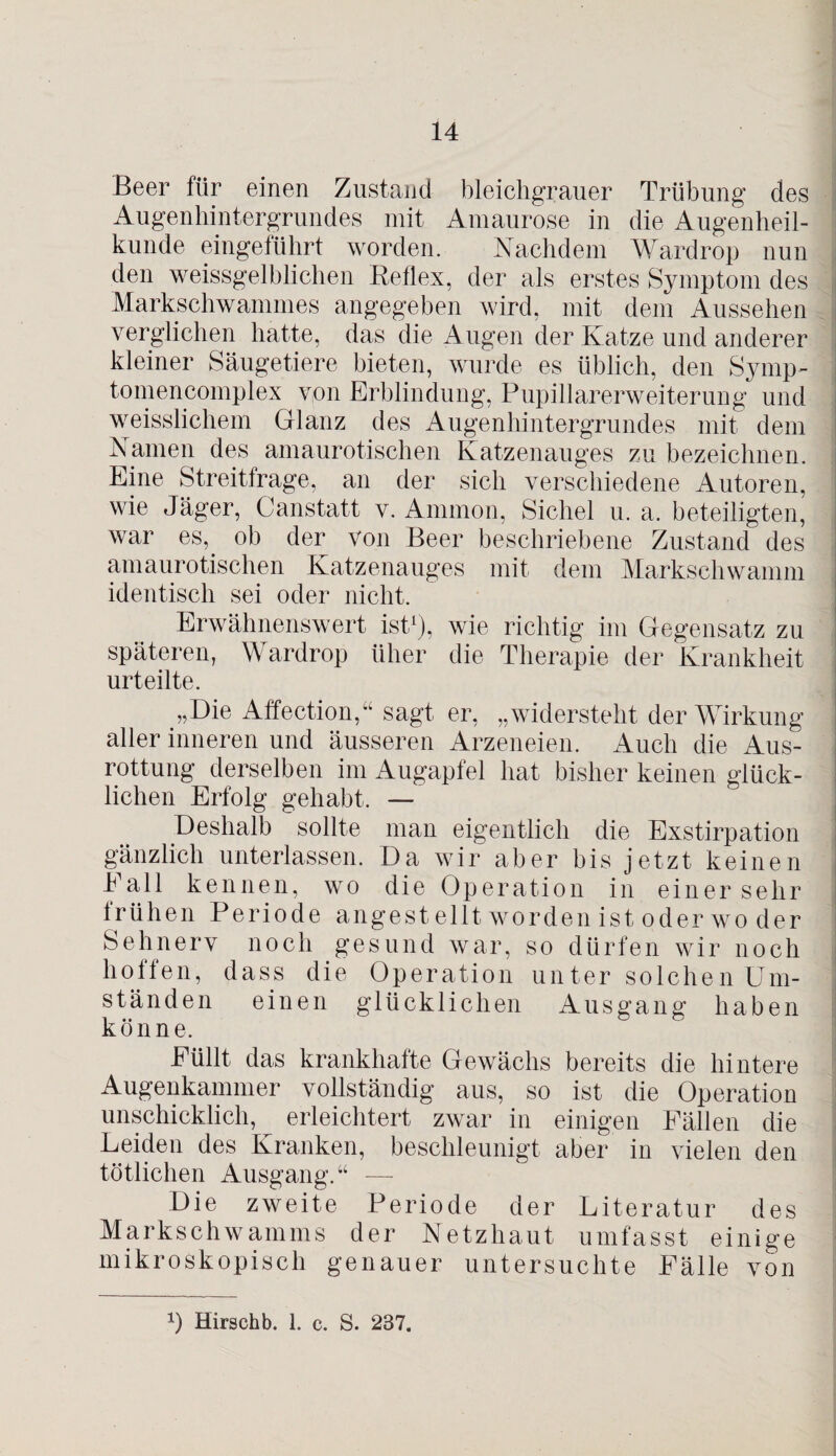 Beer für einen Zustand bleichgrauer Trübung des Augenhintergrundes mit Amaurose in die Augenheil¬ kunde eingeführt worden. Nachdem Wardrop nun den weissgelblichen Reflex, der als erstes Symptom des Markschwammes angegeben wird, mit dem Aussehen verglichen hatte, das die Augen der Katze und anderer kleiner Säugetiere bieten, wurde es üblich, den Symp- tomencomplex von Erblindung, Pupillarerweiterung und weisslichem Glanz des Augenhintergrundes mit dem Namen des amaurotischen Katzenauges zu bezeichnen. Eine Streitfrage, an der sich verschiedene Autoren, wie Jäger, Canstatt v. Ammon, Sichel u. a. beteiligten, war es,, ob der von Beer beschriebene Zustand des amaurotischen Katzenauges mit dem Markschwamm identisch sei oder nicht. Erwähnenswert ist1), wie richtig im Gegensatz zu späteren, Wardrop üher die Therapie der Krankheit urteilte. „Die Affection,“ sagt er, „widersteht der Wirkung aller inneren und äusseren Arzeneien. Auch die Aus¬ rottung derselben im Augapfel hat bisher keinen glück¬ lichen Erfolg gehabt. — Deshalb sollte man eigentlich die Exstirpation gänzlich unterlassen. Da wir aber bis jetzt keinen Fall kennen, wo die Operation in einer sehr frühen Periode angestellt worden ist oder wo der Sehnerv noch gesund war, so dürfen wir noch hoffen, dass die Operation unter solchen Um¬ ständen einen glücklichen Ausgang haben könne. Füllt das krankhafte Gewächs bereits die hintere Augenkammer vollständig aus, so ist die Operation unschicklich, erleichtert zwar in einigen Fällen die Leiden des Kranken, beschleunigt aber in vielen den tötlichen Ausgang.“ — Die zweite Periode der Literatur des Markschwamms der Netzhaut umfasst einige mikroskopisch genauer untersuchte Fälle von