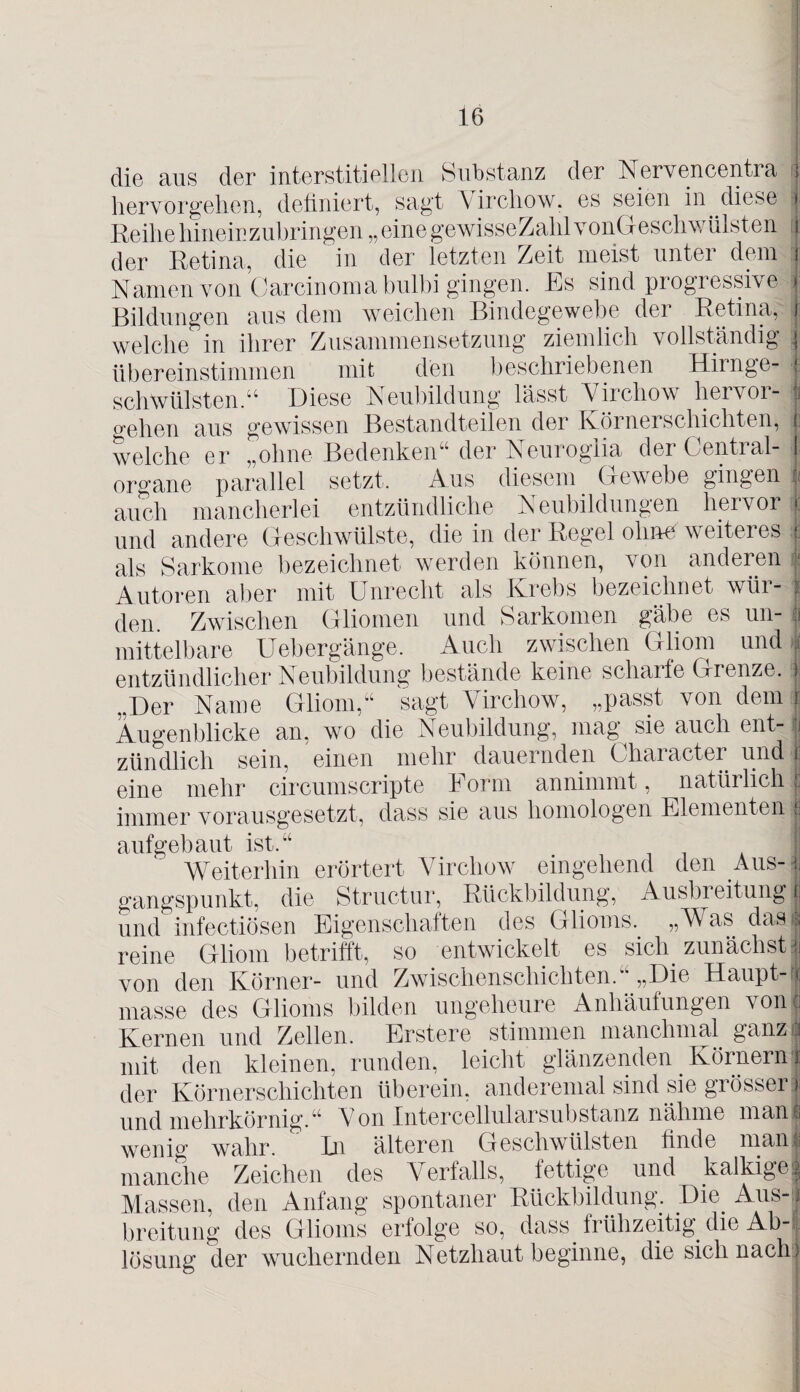 die aus der interstitiellen Substanz der Nervencentra hervorgehen, definiert, sagt Y irchow, es seien in diese Reihe hinein zubringen „einegewisseZalilvonGeschwülsten der Retina, die in der letzten Zeit meist unter dem Namen von Carcinoma bulbi gingen. Es sind progressive Bildungen aus dem weichen Bindegewebe der Retina, welche in ihrer Zusammensetzung ziemlich vollständig übereinstimmen mit den beschriebenen Hirnge¬ schwülsten.“ Diese Neubildung lässt Yirchow hervor¬ gehen aus gewissen Bestandteilen der Körnerschichten, welche er „ohne Bedenken“ der Neuroglia der Central¬ organe parallel setzt. Aus diesem. Gewebe gingen auch mancherlei entzündliche Neubildungen hervor und andere Geschwülste, die in der Regel ohne weiteres als Sarkome bezeichnet werden können, von anderen Autoren aber mit Unrecht als Krebs bezeichnet wür¬ den Zwischen Gliomen und Sarkomen gäbe es un¬ mittelbare Uebergänge. Auch zwischen Gliom und j entzündlicher Neubildung bestände keine scharte Grenze, i „Der Name Gliom,“ sagt Yirchow, „passt von dein j Augenblicke an, wo die Neubildung, mag sie auch ent¬ zündlich sein, einen mehr dauernden Character und 1 eine mehr circumscripte Form annimmt, natürlich 1 immer vorausgesetzt, dass sie aus homologen Elementen 1 aufgebaut ist.“ Weiterhin erörtert Yirchow eingehend den Aus- gangspunkt, die Structur, Rückbildung, Ausbreitung! und infectiösen Eigenschaften des Glioms.. „Was das! reine Gliom betrifft, so entwickelt es sich zunächst I von den Körner- und Zwischenschichten.“ „Die Haupt-« masse des Glioms bilden ungeheure Anhäufungen von! Kernen und Zellen. Erstere stimmen manchmal ganz ü mit den kleinen, runden, leicht glänzenden KörnernJ der Körnerschichten überein, anderemal sind sie grösser! . r- j n l 1 ~ J ^ w» n n mji 1V vJ 1 11\ I L'UIIIVMI 7 ^ und mehrkörnig.“ Von Intercellularsubstanz nähme man! wenig wahr. In älteren Geschwülsten finde man? manche Zeichen des Verfalls, fettige und kalkige! Massen, den Anfang spontaner Rückbildung.. Die. Aus- j; breitung des Glioms erfolge so, dass, frühzeitig, die Ab¬ lösung der wuchernden Netzhaut beginne, die sich nach)