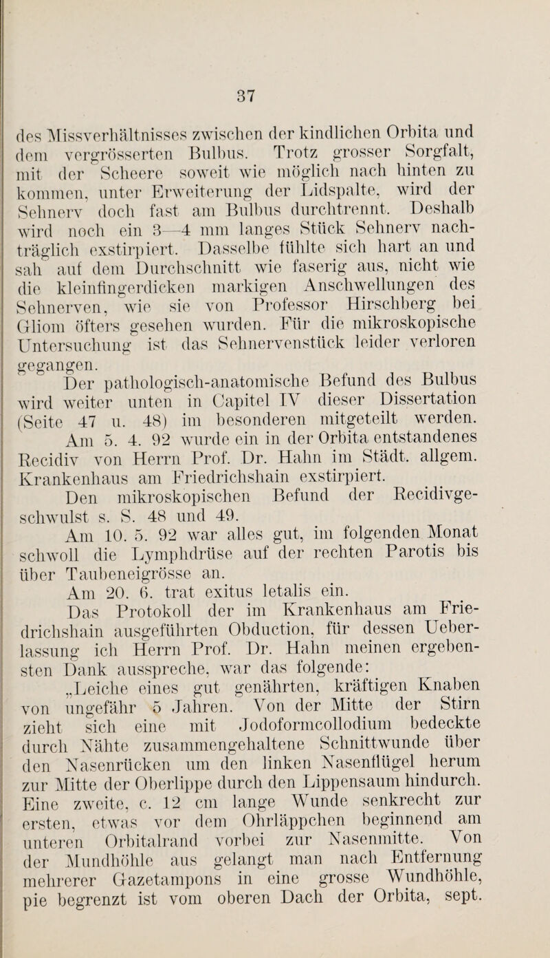 des Missverhältnisses zwischen der kindlichen Orbita und dem vergrösserten Bulbus. Trotz grosser Sorgfalt, mit der Scheere soweit wie möglich nach hinten zu kommen, unter Erweiterung der Lidspalte, wird der Sehnerv doch fast am Bulbus durchtrennt. Deshalb wird noch ein 3—4 mm langes Stück Sehnerv nach¬ träglich exstirpiert. Dasselbe fühlte sich hart an und sah auf dem Durchschnitt wie faserig aus, nicht wie die kleinfingerdicken markigen Anschwellungen des Sehnerven, wie sie von Professor Hirschberg, bei Gliom öfters gesehen wurden. Für die mikroskopische Untersuchung ist das Sehnerven stück leider verloren gegangen. Der pathologisch-anatomische Befund des Bulbus wird weiter unten in Capitel IV dieser Dissertation (Seite 47 u. 48) im besonderen mitgeteilt werden. Am 5. 4. 92 wurde ein in der Orbita entstandenes Recidiv von Herrn Prof. Dr. Hahn im Städt. allgem. Krankenhaus am Friedrichshain exstirpiert. Den mikroskopischen Befund der Recidivge- schwulst s. S. 48 und 49. Am 10. 5. 92 war alles gut, im folgenden Monat schwoll die Lymphdrüse auf der rechten Parotis bis über Taubeneigrösse an. Am 20. 6. trat exitus letalis ein. Das Protokoll der im Krankenhaus am Frie¬ drichshain ausgeführten Obduction, für dessen Ueber- lassung ich Herrn Prof. Dr. Hahn meinen ergeben¬ sten Dank ausspreche, war das folgende: „Leiche eines gut genährten, kräftigen Knaben von ungefähr 5 Jahren. Von der Mitte der Stirn zieht sich eine mit Jodoformcollodium bedeckte durch Nähte zusammengehaltene Schnittwunde über den Nasenrücken um den linken Nasenflügel herum zur Mitte der Oberlippe durch den Lippensaum hindurch. Eine zweite, c. 12 cm lange Wunde senkrecht zur ersten, etwas vor dem Ohrläppchen beginnend am unteren Orbitalrand vorbei zur Nasenmitte. Von der Mundhöhle aus gelangt man nach Entfernung mehrerer Gazetampons in eine grosse Wundhöhle, pie begrenzt ist vom oberen Dach der Orbita, sept.