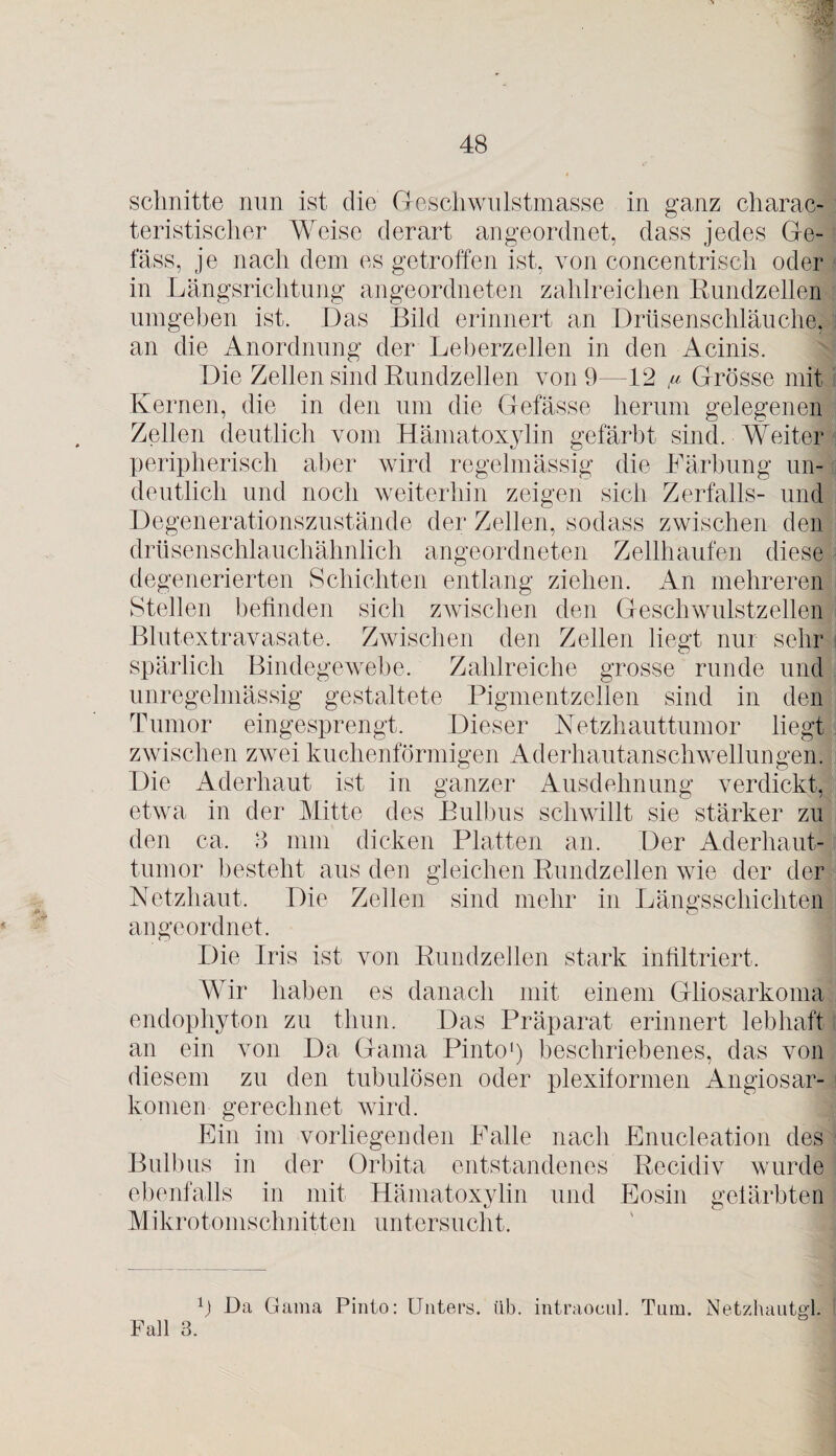 •‘ü schnitte nun ist die Geschwulstmasse in ganz charak¬ teristischer Weise derart angeordnet, dass jedes Ge¬ lass, je nach dem es getroffen ist, von concentrisch oder in Längsrichtung angeordneten zahlreichen Rundzellen umgeben ist. Das Bild erinnert an Drüsenschläuche, an die Anordnung der Leberzellen in den Acinis. Die Zellen sind Rundzellen von 9 12 /u Grösse mit Kernen, die in den um die Gefässe herum gelegenen Zellen deutlich vom Hämatoxylin gefärbt sind. Weitet peripherisch aber wird regelmässig die Färbung un¬ deutlich und noch weiterhin zeigen sich Zerfalls- und Degenerationszustände der Zellen, sodass zwischen den drüsenschlauchähnlich angeordneten Zellhaufen diese degenerierten Schichten entlang ziehen. An mehreren Stellen befinden sich zwischen den Geschwulstzellen Blutextravasate. Zwischen den Zellen liegt nur sehr spärlich Bindegewebe. Zahlreiche grosse runde und unregelmässig gestaltete Pigmentzellen sind in den Tumor eingesprengt. Dieser Netzhauttumor liegt zwischen zwei kuchenförmigen Aderhautanschwellungen. Die Aderhaut ist in ganzer Ausdehnung verdickt, etwa in der Mitte des Bulbus schwillt sie stärker zu den ca, 3 mm dicken Platten an. Der Aderhaut¬ tumor besteht aus den gleichen Rundzellen wie der der Netzhaut, Die Zellen sind mehr in Längsschichten an geordnet. Die Iris ist von Rundzellen stark infiltriert. Wir haben es danach mit einem Gliosarkoma endophyton zu tliun. Das Präparat erinnert lebhaft an ein von Da Gama Pinto1) beschriebenes, das von diesem zu den tubulösen oder plexiformen Angiosar- komen gerechnet wird. Ein im vorliegenden Falle nach Enucleation des Bulbus in der Orbita entstandenes Recidiv wurde ebenfalls in mit Hämatoxylin und Eosin gefärbten Mikrotomschnitten untersucht. Fall 3. 9 Da Gama Pinto: Unters, üb. intraoeul. Tum. Netzhautgl,