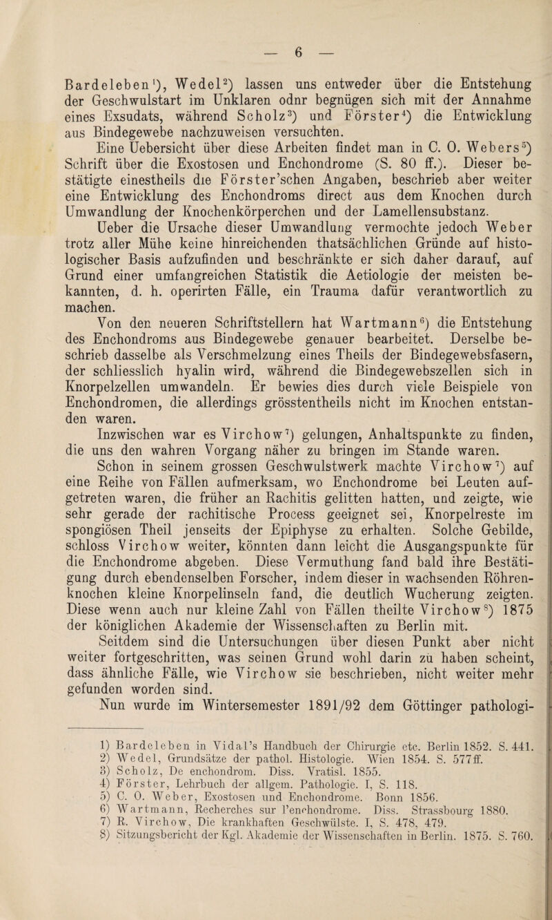 Bardeleben1), Wedel2) lassen uns entweder über die Entstehung der Geschwulstart im Unklaren odnr begnügen sich mit der Annahme eines Exsudats, während Scholz3) und Förster4) die Entwicklung aus Bindegewebe nachzuweisen versuchten. Eine Uebersicht über diese Arbeiten findet man in C. 0. Webers5) Schrift über die Exostosen und Enchondrome (S. 80 ff.). Dieser be¬ stätigte einestheils die Forster’schen Angaben, beschrieb aber weiter eine Entwicklung des Enchondroms direct aus dem Knochen durch Umwandlung der Knochenkörperchen und der Lamellensubstanz. Ueber die Ursache dieser Umwandlung vermochte jedoch Weber trotz aller Mühe keine hinreichenden thatsächlichen Gründe auf histo¬ logischer Basis aufzufinden und beschränkte er sich daher darauf, auf Grund einer umfangreichen Statistik die Aetiologie der meisten be¬ kannten, d. h. operirten Fälle, ein Trauma dafür verantwortlich zu machen. Von den neueren Schriftstellern hat Wartmann6) die Entstehung des Enchondroms aus Bindegewebe genauer bearbeitet. Derselbe be¬ schrieb dasselbe als Verschmelzung eines Theils der Bindegewebsfasern, der schliesslich hyalin wird, während die Bindegewebszellen sich in Knorpelzellen um wandeln. Er bewies dies durch viele Beispiele von Enchondromen, die allerdings grösstentheils nicht im Knochen entstan¬ den waren. Inzwischen war es Virchow7 8) gelungen, Anhaltspunkte zu finden, die uns den wahren Vorgang näher zu bringen im Stande waren. Schon in seinem grossen Geschwulstwerk machte Virchow7) auf eine Reihe von Fällen aufmerksam, wo Enchondrome bei Leuten auf¬ getreten waren, die früher an Rachitis gelitten hatten, und zeigte, wie sehr gerade der rachitische Process geeignet sei, Knorpelreste im spongiösen Theil jenseits der Epiphyse zu erhalten. Solche Gebilde, schloss Virchow weiter, könnten dann leicht die Ausgangspunkte für die Enchondrome abgeben. Diese Vermuthung fand bald ihre Bestäti¬ gung durch ebendenselben Forscher, indem dieser in wachsenden Röhren¬ knochen kleine Knorpelinseln fand, die deutlich Wucherung zeigten. Diese wenn auch nur kleine Zahl von Fällen theilte Virchows) 1875 der königlichen Akademie der Wissenschaften zu Berlin mit. Seitdem sind die Untersuchungen über diesen Punkt aber nicht weiter fortgeschritten, was seinen Grund wohl darin zu haben scheint, dass ähnliche Fälle, wie Virchow sie beschrieben, nicht weiter mehr gefunden worden sind. Nun wurde im Wintersemester 1891/92 dem Göttinger pathologi- 1) Bardeleben in Yidai’s Handbuch der Chirurgie etc. Berlin 1852. S. 441. 2) Wedel, Grundsätze der pathol. Histologie. Wien 1854. S. 577ff. 3) Scholz, De enchondrom. Diss. Vratisl. 1855. 4) Förster, Lehrbuch der allgem. Pathologie. I, S. 118. 5) C. 0. Weber, Exostosen und Enchondrome. Bonn 1856. 6) Wartmann, Recherches sur l’enchondrome. Diss. Strassbourg 1880. 7) R. Virchow, Die krankhaften Geschwülste. I, S. 478, 479. 8) Sitzungsbericht der Kgl. Akademie der Wissenschaften in Berlin. 1875. S. 760.