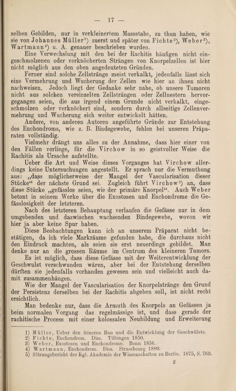 selben Gebilden, nur in verkleinertem Massstabe, zu thun haben, wie sie von Johannes Müller1) zuerst und später von Fichte2), Weber3), Wartmann4 5) u. A. genauer beschrieben wurden. Eine Verwechslung mit den bei der Rachitis häufigen nicht ein¬ geschmolzenen oder verknöcherten Strängen von Knorpelzellen ist hier nicht möglich aus den oben angedeuteten Gründen. Ferner sind solche Zellstränge meist verkalkt, jedenfalls lässt sich eine Vermehrung und Wucherung der Zellen wie hier an ihnen nicht nachweisen. Jedoch liegt der Gedanke sehr nahe, ob unsere Tumoren nicht aus solchen vereinzelten Zellsträngen oder Zellnestern hervor¬ gegangen seien, die aus irgend einem Grunde nicht verkalkt, einge¬ schmolzen oder verknöchert sind, sondern durch allseitige Zellenver¬ mehrung und Wucherung sich weiter entwickelt hätten. Andere, von anderen Autoren angeführte Gründe zur Entstehung des Enchondroms, wie z. B. Bindegewebe, fehlen bei unseren Präpa¬ raten vollständig. Vielmehr drängt uns alles zu der Annahme, dass hier einer von den Fällen vorliege, für die Virchow in so geistvoller Weise die Rachitis als Ursache aufstellte. Ueber die Art und Weise dieses Vorganges hat Virchow aller¬ dings keine Untersuchungen angestellt. Er sprach nur die Vermuthung aus: „dass möglicherweise der Mangel der Vascularisation dieser Stücke“ der nächste Grund sei. Zugleich führt Virchow3) an, dass diese Stücke „gefässlos seien, wie der primäre Knorpel“. Auch Weber betont in seinem Werke über die Exostosen und Enchondrome die Ge- fässlosigkeit der letzteren. Nach des letzteren Behauptung verlaufen die Gefässe nur in dem umgebenden und dazwischen wachsenden Bindegewebe, wovon wir hier ja aber keine Spur haben. Diese Beobachtungen kann ich an unserem Präparat nicht be¬ stätigen, da ich viele Markräume gefunden habe, die durchaus nicht den Eindruck machten, als seien sie erst neuerdings gebildet. Man denke nur an die grossen Räume im Centrum des kleineren Tumors. Es ist möglich, dass diese Gefässe mit der Weiterentwicklung der Geschwulst verschwunden wären, aber bei der Entstehung derselben dürften sie jedenfalls vorhanden gewesen sein und vielleicht auch da¬ mit Zusammenhängen. Wie der Mangel der Vascularisation der Knorpelstränge den Grund der Persistenz derselben bei der Rachitis abgeben soll, ist nicht recht ersichtlich. Man bedenke nur, dass die Armuth des Knorpels an Gefässen ja beim normalen Vorgang das regelmässige ist, und dass gerade der rachitische Process mit einer kolossalen Neubildung und Erweiterung 1) Müller, Ueber den feineren Bau und die Entwicklung der Geschwülste. 2) Fichte, Enchondrom. Diss. Tübingen 1850. 3) Weber, Exostosen und Enchondrome. Bonn 1856. 4) Wartmann, Enchondrom. Diss. Strassbourg 1880. 5) Sitzungsbericht der Kgl. Akademie der Wissenschaften zu Berlin. 1875, S. 769. 2