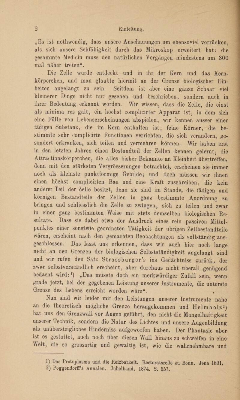 „Es ist nothwendig, dass unsere Anschauungen um ebensoviel vorrücken, als sich unsere Sehfähigkeit durch das Mikroskop erweitert hat: die gesammte Medicin muss den natürlichen Vorgängen mindestens um 300 mal näher treten“. Die Zelle wurde entdeckt und in ihr der Kern und das Kern¬ körperchen, und man glaubte hiermit an der Grenze biologischer Ein¬ heiten angelangt zu sein. Seitdem ist aber eine ganze Schaar viel kleinerer Dinge nicht nur gesehen und beschrieben, sondern auch in ihrer Bedeutung erkannt worden. Wir wissen, dass die Zelle, die einst als minima res galt, ein höchst complicirter Apparat ist, in dem sich eine Fülle von Lebenserscheinungen abspielen, wir kennen ausser einer fädigen Substanz, die im Kern enthalten ist, feine Körner, die be¬ stimmte sehr complicirte Functionen verrichten, die sich verändern, ge¬ sondert erkranken, sich teilen und vermehren können. Wir haben erst in den letzten Jahren einen Bestandteil der Zellen kennen gelernt, die Attractionskörperchen, die alles bisher Bekannte an Kleinheit übertreffen, denn mit den stärksten Vergrösserungen betrachtet, erscheinen sie immer noch als kleinste punktförmige Gebilde; und doch müssen wir ihnen einen höchst complicirten Bau und eine Kraft zuschreiben, die kein anderer Teil der Zelle besitzt, denn sie sind im Stande, die fädigen und körnigen Bestandteile der Zellen in ganz bestimmte Anordnung zu bringen und schliesslich die Zelle zu zwingen, sich zu teilen und zwar in einer ganz bestimmten Weise mit stets demselben biologischen Re¬ sultate. Dass sie dabei etwa der Ausdruck eines rein passiven Mittel¬ punktes einer sonstwie geordneten Tätigkeit der übrigen Zellbestandteile wären, erscheint nach den gemachten Beobachtungen als vollständig aus¬ geschlossen. Das lässt uns erkennen, dass wir auch hier noch lange nicht an den Grenzen der biologischen Selbstständigkeit angelangt sind und wir rufen den Satz Strassburger’s ins Gedächtniss zurück, der zwar selbstverständlich erscheint, aber durchaus nicht überall genügend bedacht wird:1) „Das müsste doch ein merkwürdiger Zufall sein, wenn grade jetzt, bei der gegebenen Leistung unserer Instrumente, die unterste Grenze des Lebens erreicht worden wäre“. Nun sind wir leider mit den Leistungen unserer Instrumente nahe an die theoretisch mögliche Grenze herangekommen und Helmholz2) hat uns den Grenzwall vor Augen geführt, den nicht die Mangelhaftigkeit unserer Technik, sondern die Natur des Lichtes und unsere Augenbildung als unübersteigliches Hinderniss aufgeworfen haben. Der Phantasie aber ist es gestattet, auch noch über diesen Wall hinaus zu schweifen in eine Welt, die so grossartig und gewaltig ist, wie die wahrnehmbare und 1) Das Protoplasma und die Reizbarkeit. Rectoratsrede zu Bonn. Jena 1891.