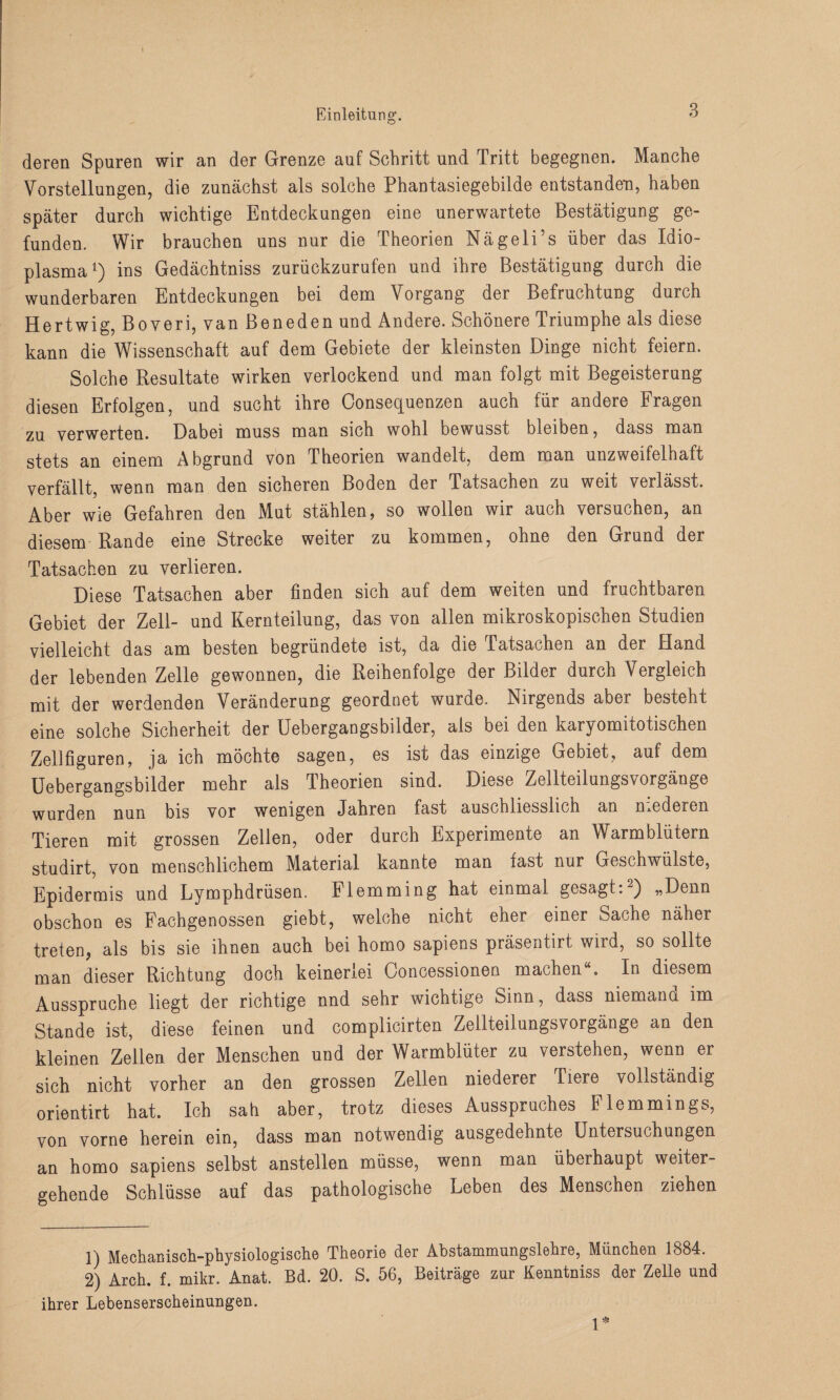 deren Spuren wir an der Grenze auf Schritt und Tritt begegnen. Manche Vorstellungen, die zunächst als solche Phantasiegebilde entstanden, haben später durch wichtige Entdeckungen eine unerwartete Bestätigung ge¬ funden. Wir brauchen uns nur die Theorien Nägeli’s über das Idio- plasma1 2) ins Gedächtniss zurückzurufen und ihre Bestätigung durch die wunderbaren Entdeckungen bei dem Vorgang der Befruchtung durch Hertwig, Boveri, van Beneden und Andere. Schönere Triumphe als diese kann die Wissenschaft auf dem Gebiete der kleinsten Dinge nicht feiern. Solche Resultate wirken verlockend und man folgt mit Begeisterung diesen Erfolgen, und sucht ihre Oonsequenzen auch für andere Fragen zu verwerten. Dabei muss man sich wohl bewusst bleiben, dass man stets an einem Abgrund von Theorien wandelt, dem man unzweifelhaft verfällt, wenn man den sicheren Boden der Tatsachen zu weit verlässt. Aber wie Gefahren den Mut stählen, so wollen wir auch versuchen, an diesem Rande eine Strecke weiter zu kommen, ohne den Grund der Tatsachen zu verlieren. Diese Tatsachen aber finden sich auf dem weiten und fruchtbaren Gebiet der Zell- und Kernteilung, das von allen mikroskopischen Studien vielleicht das am besten begründete ist, da die Tatsachen an der Hand der lebenden Zelle gewonnen, die Reihenfolge der Bilder durch Vergleich mit der werdenden Veränderung geordnet wurde. Nirgends aber besteht eine solche Sicherheit der Uebergangsbilder, als bei den karyomitotischen Zellfiguren, ja ich möchte sagen, es ist das einzige Gebiet, auf dem Uebergangsbilder mehr als Theorien sind. Diese Zellteilungsvorgänge wurden nun bis vor wenigen Jahren fast auschliesslich an medeicn Tieren mit grossen Zellen, oder durch Experimente an Warmblütern studirt, von menschlichem Material kannte man fast nur Geschwülste, Epidermis und Lymphdrüsen. Flemming hat einmal gesagt: ) „Denn obschon es Eachgenossen giebt, welche nicht ener einer Sache näher treten, als bis sie ihnen auch bei homo sapiens präsentirt wird, so sollte man dieser Richtung doch keinerlei Concessioneo machen . In diesem Ausspruche liegt der richtige nnd sehr wichtige Sinn, dass niemand im Stande ist, diese feinen und complicirten Zellteilungsvorgänge an den kleinen Zellen der Menschen und der Warmblüter zu verstehen, wenn er sich nicht vorher an den grossen Zellen niederer Tiere vollständig orientirt hat. Ich sah aber, trotz dieses Ausspruches Flemmings, von vorne herein ein, dass man notwendig ausgedehnte Untersuchungen an homo sapiens selbst anstellen müsse, wenn man überhaupt weiter¬ gehende Schlüsse auf das pathologische Leben des Menschen ziehen 1) Mechanisch-physiologische Theorie der Abstammungslehre, München 1884. 2) Arch. f. mikr. Anat. Bd. 20. S. 56, Beiträge zur Kenntniss der Zelle und ihrer Lebenserscheinungen.