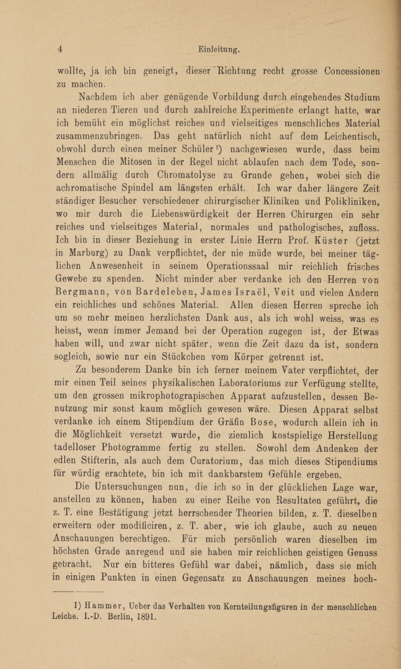 wollte, ja ich bin geneigt, dieser Richtung recht grosse Concessionen zu machen. Nachdem ich aber genügende Vorbildung durch eingehendes Studium an niederen Tieren und durch zahlreiche Experimente erlangt hatte, war ich bemüht ein möglichst reiches und vielseitiges menschliches Material zusammenzubringen. Das geht natürlich nicht auf dem Leichentisch, obwohl durch einen meiner Schüler1) nachgewiesen wurde, dass beim Menschen die Mitosen in der Regel nicht ablaufen nach dem Tode, son¬ dern allmälig durch Chromatolyse zu Grunde gehen, wobei sich die achromatische Spindel am längsten erhält. Ich war daher längere Zeit ständiger Besucher verschiedener chirurgischer Kliniken und Polikliniken, wo mir durch die Liebenswürdigkeit der Herren Chirurgen ein sehr reiches und vielseitiges Material, normales und pathologisches, zufloss. Ich bin in dieser Beziehung in erster Linie Herrn Prof. Küster (jetzt in Marburg) zu Dank verpflichtet, der nie müde wurde, bei meiner täg¬ lichen Anwesenheit in seinem Operationssaal mir reichlich frisches Gewebe zu spenden. Nicht minder aber verdanke ich den Herren von Bergmann, von Bardeleben, James Israel, Veit und vielen Andern ein reichliches und schönes Material. Allen diesen Herren spreche ich um so mehr meinen herzlichsten Dank aus, als ich wohl weiss, was es heisst, wenn immer Jemand bei der Operation zugegen ist, der Etwas haben will, und zwar nicht später, wenn die Zeit dazu da ist, sondern sogleich, sowie nur ein Stückchen vom Körper getrennt ist. Zu besonderem Danke bin ich ferner meinem Vater verpflichtet, der mir einen Teil seines physikalischen Laboratoriums zur Verfügung stellte, um den grossen mikrophotograpischen Apparat aufzustellen, dessen Be¬ nutzung mir sonst kaum möglich gewesen wäre. Diesen Apparat selbst verdanke ich einem Stipendium der Gräfin Bose, wodurch allein ich in die Möglichkeit versetzt wurde, die ziemlich kostspielige Herstellung tadelloser Photogramme fertig zu stellen. Sowohl dem Andenken der edlen Stifterin, als auch dem Ouratorium, das mich dieses Stipendiums für würdig erachtete, bin ich mit dankbarstem Gefühle ergeben. Die Untersuchungen nun, die ich so in der glücklichen Lage war, anstellen zu können, haben zu einer Reihe von Resultaten geführt, die z. T. eine Bestätigung jetzt herrschender Theorien bilden, z. T. dieselben erweitern oder modificiren, z. T. aber, wie ich glaube, auch zu neuen Anschauungen berechtigen. Für mich persönlich waren dieselben im höchsten Grade anregend und sie haben mir reichlichen geistigen Genuss gebracht. Nur ein bitteres Gefühl war dabei, nämlich, dass sie mich in einigen Punkten in einen Gegensatz zu Anschauungen meines hoch- ]) Hammer, Ueber das Verhalten yon Kernteilungsfiguren in der menschlichen Leiche. I.-D. Berlin, 1891.