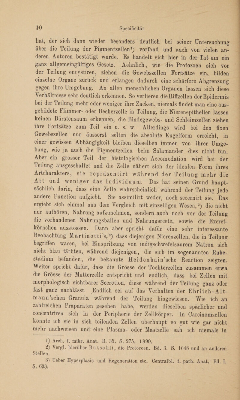 hat, der sich dann wieder besonders deutlich bei seiner Untersuchung über die Teilung der Pigmentzellen1) vorfand und auch von vielen an¬ deren Autoren bestätigt wurde. Es handelt sich hier in der Tat um ein ganz allgemeingüitiges Gesetz. Aehnlich, wie die Protozoen sich vor der Teilung encystiren, ziehen die Gewebszellen Fortsätze ein, bilden einzelne Organe zurück und erlangen dadurch eine schärfere Abgrenzung gegen ihre Umgebung. An allen menschlichen Organen lassen sich diese Verhältnisse sehr deutlich erkennen. So verlieren die Riffzellen der Epidermis bei der Teilung mehr oder weniger ihre Zacken, niemals findet man eine aus¬ gebildete Flimmer- oder Becherzelle in Teilung, die Nierenepithelien lassen keinen Bürstensaum erkennen, die Bindegewebs- und Schleimzellen ziehen ihre Fortsätze zum Teil ein u. s. w. Allerdings wird bei den fixen Gewebszellen nur äusserst selten die absolute Kugelform erreicht, in einer gewissen Abhängigkeit bleiben dieselben immer von ihrer Umge¬ bung, wie ja auch die Pigmentzellen beim Salamander dies nicht tun. Aber ein grosser Feil der histologischen Accomodation wird bei der Teilung ausgeschaltet und die Zelle nähert sich der idealen Form ihres Artcharakters, sie repräsentirt während der Teilung mehr die Art und weniger das Individuum. Das hat seinen Grund haupt¬ sächlich darin, dass eine Zelle wahrscheinlich während der Teilung jede andere Function aufgiebt. Sie assimilirt weder, noch secernirt sie. Das ergiebt sich einmal aus dem Vergleich mit einzelligen Wesen,2) die nicht nur aufhören, Nahrung aufzunehmen, sondern auch noch vor der Teilung die vorhandenen Nahrungsballen und Nahrungsreste, sowie die Excret- körnchen ausstossen. Dann aber spricht dafür eine sehr interessante Beobachtung Martinotti’s,3) dass diejenigen Nierenzellen, die in Teilung begriffen waren, bei Einspritzung von indigschwefelsaurem Natron sich nicht blau färbten, während diejenigen, die sich im sogenannten Ruhe¬ stadium befanden, die bekannte Heidenhain’sche Reaction zeigten. Weiter spricht dafür, dass die Grösse der Tochterzellen zusammen etwa die Grösse der Mutterzelle entspricht und endlich, dass bei Zellen mit morphologisch sichtbarer Secretion, diese während der Teilung ganz oder fast ganz nachlässt. Endlich sei auf das Verhalten der Ehrlich-Alt- mann’schen Granula während der Teilung hingewiesen. Wie ich an zahlreichen Präparaten gesehen habe, werden dieselben spärlicher und concentriren sich in der Peripherie der Zellkörper. In Carcinomzellen konnte ich sie in sich teilenden Zellen überhaupt so gut wie gar nicht mehr nachweisen und eine Plasma- oder Mastzelle sah ich niemals in 1) Arch. f. mikr. Anat. B. 35. S. 275. 1890. 2) Vergl. hierüber Bütschli, die Protozoen. Bd. 3. S. 1648 und an anderen Stellen. 3) lieber Hyperplasie und Regeneration etc. Centralbl. f. path. Anat. Bd. I. S. 633.